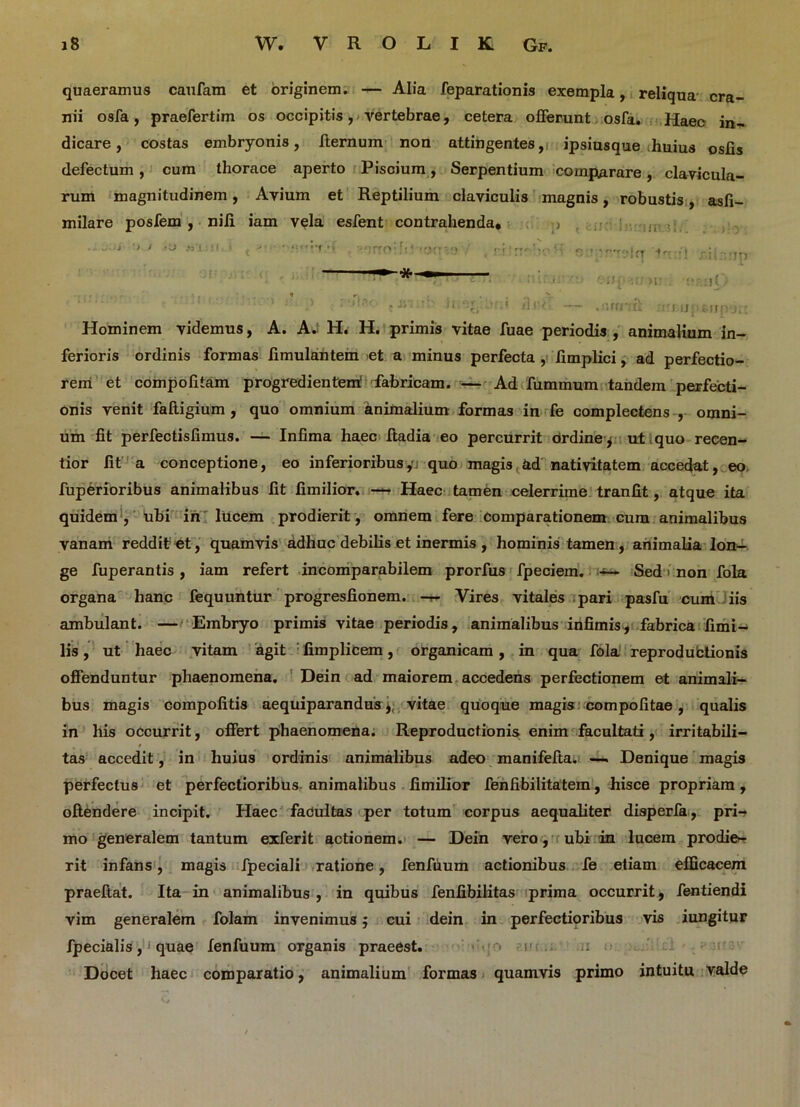 quaeramus caufam et originem. — Alia feparationis exempla, reliqua cra- nii osfa, praefertim os occipitis, vertebrae, cetera offerunt osfa. Haec jn- dicare, costas embryonis, ffernum non attingentes, ipsiusque huius oslis defectum, cum thorace aperto Piscium, Serpentium comparare, clavicula- rum magnitudinem, Avium et Reptilium claviculis magnis, robustis, asfi- milare posfem , nili iam vela esfent contrahenda, ; ■ - .; j '» t >1) fz « r: •p telq •'! riinnp ■ ’ : diw — .'ifrr.ii rirrjjperjpyrc Hominem videmus, A. A. H. H. primis vitae fuae periodis , animalium in- ferioris ordinis formas fimulantem et a minus perfecta , limplici, ad perfectio- rem et compofiiam progredientem fabricam. — Ad fummum tandem perfecti- onis venit faftigium , quo omnium animalium formas in fe complectens , omni- um fit perfectisfimus. — Infima haec ftadia eo percurrit ordine * ut . quo recen- tior fit a conceptione, eo inferioribus,m quo magis ad nativitatem accedat, eo fuperioribus animalibus fit fimilior. — Haec tamen celerrime tranfit, atque ita quidem , ubi in lucem prodierit, omnem fere comparationem cum animalibus vanam reddit et, quamvis adhuc debilis et inermis , hominis tamen, animalia lon- ge fuperantis, iam refert incomparabilem prorfus fpeciem. Sed ■ non fola organa hanc fequuntur progresfionem. — Vires vitales pari pasfu cum iis ambulant. — Embryo primis vitae periodis, animalibus infimis* fabrica fimi- lis, ut haec vitam agit fimplicem, organicam, in qua fola reproductionis offenduntur phaenomena. Dein ad maiorem accedens perfectionem et animali- bus magis compofitis aequiparandus * vitae quoque magis compofitae, qualis in his occurrit, offert phaenomena. Reproductionis enim facultati, irritabili- tas accedit, in huius ordinis animalibus adeo manifefia. — Denique magis perfectus et perfectioribus animalibus fimilior fenfibilitatem, hisce propriam, offendere incipit. Haec facultas per totum corpus aequaliter disperfa, pri- mo generalem tantum exferit actionem. — Dein vero, ubi in lucem prodie- rit infans, magis fpeciali ratione, fenfuum actionibus fe etiam efficacem praeftat. Ita in animalibus , in quibus fenfibilitas prima occurrit, fentiendi vim generalem folam invenimus 5 cui dein in perfectioribus vis iungitur fpecialis, ■ quae fenfuum organis praeest. r> r Docet haec comparatio, animalium formas quamvis primo intuitu valde