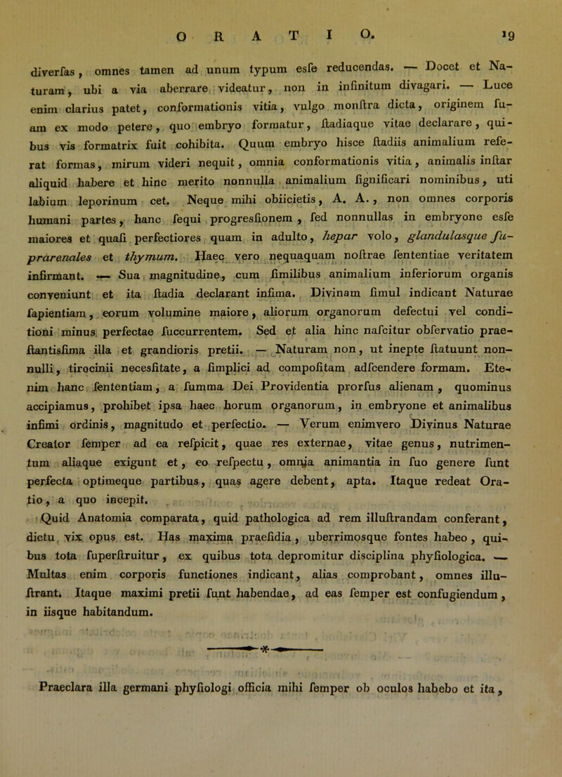 diverfas, omnes tamen ad unum typum esfe reducendas. — Docet et Na- turam , ubi a via aberrare videatur, non in infinitum divagari. Luce enim clarius patet, conformationis vitia, vulgo monftra dicta, originem fu- am ex modo petere, quo embryo formatur, ftadiaque vitae declarare, qui- bus vis formatrix fuit cohibita. Quum embryo hisce ftadiis animalium refe- rat formas, inirum videri nequit, omnia conformationis vitia, animalis inftar aliquid habere et hinc merito nonnulla animalium lignificari nominibus, uti labium leporinum cet. Neque mihi obiicietis, A. A. , non omnes corporis humani partes, hanc fequi progresfionem , fed nonnullas in embryone esfe maiores et quali perfectiores quam in adulto, hepar volo, glandulasque Su- prarenales et thymum. Haec vero nequaquam noftrae fententiae veritatem infirmant. — Sua magnitudine, cum fimilibus animalium inferiorum organis conveniunt et ita fiadia declarant infima. Divinam fimul indicant Naturae fapientiam, eorum volumine maiore, aliorum organorum defectui vel condi- tioni minus perfectae fuccurrentem. Sed et alia hinc nafcitur obfervatio prae- Jftantisfima illa et grandioris pretii. — Naturam non, ut inepte ftatuunt non- nulli, tirocinii necesfitate, a fimplici ad compotitam adfcendere formam. Ete-. nim hanc fententiam, a fumma Dei Providentia prorfus alienam , quominus accipiamus, prohibet ipsa haec horum organorum, in embryone et animalibus infimi ordinis, magnitudo et perfectio. — Verum enimvero Divinus Naturae Creator femper ad ea refpicit, quae res externae, vitae genus, nutrimen- tum aliaque exigunt et, eo refpectu, omrya animantia in fuo genere funt perfecta optimeque partibus, quas agere debent, apta. Itaque redeat Ora- tio , a quo incepit. Quid Anatomia comparata, quid pathologica ad rem illuftrandam conferant, dictu vix opus est. Has maxima praefidia, uberrimosque fontes habeo , qui- bus tota fuperftruitur, ex quibus tota depromitur disciplina phyfiologica. — Multas enim corporis functiones indicant, alias comprobant, omnes illu- ftrant. Itaque maximi pretii funt habendae, ad eas femper est confugiendum, in iisque habitandum. ■ <> « r • > i jU, i , % . Praeclara illa germani phyfiologi officia mihi femper ob oculos habebo et ita ,