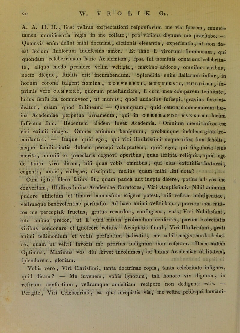 A. A. H. H., licet veftrae exfpectationi refponfurum me vix fperem, munere tamen munificentia regia in me collato, pro viribus dignum me praeftabo. Quamvis enim defint mihi doctrina, dictionis elegantia, experientia, at non de- est horum itudiorum indefesfus amor. Et fane fi virorum fummorum, qui quondam celeberrimam hanc Academiam , ipsa fui nominis ornarunt celebrita- te , aliquo modo premere velim veftigia, maximo ardore, omnibus viribus, nocte dieque, ftudiis erit incumbendum. Splendida enim fiellarum infiar, in horum corona fulgent nomina, doevereni, munniksii, mulderi, in- primis vero camperi, quorum praeftantiam, ficum mea comparem tenuitate, huius fenfu ita commoveor, ut munus, quod audacius fufcepi, gravius fere vi« deatur, quam quod fuftineam. — Quamquam, quid cetera commemorem hu- ius Academiae perpetua ornamenta, qui in gerbrandi bakkeri locum fuffectus fum. Recentem cladem luget Academia. Omnium menti infixa est viri eximii imago. Omnes animum benignum, probamque indolem grati re- cordantur. — Itaque quid ego , qui viri illultrisfimi neque ufus fum fcholis , neque familiaritatis dulcem percepi voluptatem ; quid ego , qui lingularia eius merita , nonnifi ex praeclaris cognovi operibus , quae fcripta reliquit; quid ego de tanto viro dicam, nifi quae vobis omnibus, qui eius exfiitiftis fautores , cognati, amici, collegae, discipuli, melius quam mihi fint nota? , Cum igitur filere fatius fit, quam pauca aut inepta dicere, potius ad vos me convertam, Illuftres huius Academiae Curatores, Viri Amplisfimi. Nihil animum pudore afflictum et timore concusfum erigere potest, nifi vefirae indulgentiae, vefiraeque benevolentiae perfuafio. Ad haec animi veftri bona, quorum iam mul- tos me percepisfe fructus, gratus recordor, confugiens, vos, Viri Nobilisfimi, toto animo precor, ut fi quid minus probandum cenfeatis, parum exercitatis viribus condonare et ignofcere velitis. Accipiatis fimul, Viri Illultrisfimi, grati animi teftimonium et vobis perfuafum habeatis , me nihil magis cordi habe- re, quam ut vejftri favoris me prorfus indignum non referam. Deus autem Optimus , Maximus vos diu fervet incolumes , ad huius Academiae utilitatem, fplendorem, gloriam. Vobis vero, Viri Clarislimi, tanta doctrinae copia, tanta celebritate infignes, quid dicam? — Me iuvenem, vobis ignotum, tali honore vix dignum, in veftrum confortium , veftramque amicitiam recipere non dedignati estis. — Pergite, Viri Celeberrimi, ea qua incepistis via, me veftra profequi humani-