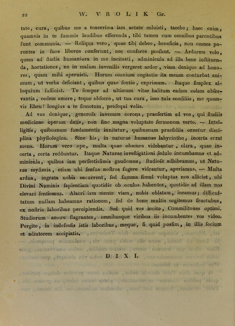 tate, cura, quibus me a tenerrima iam aetate coluisti, tacebo j haec enim, quamvis in te JTummis laudibus efferenda , tibi tamen cum omnibus parentibus funt communia. — Reliqua vero, quae tibi debeo, beneficia, non omnes pa- rentes in fuos liberos conferunt, nec conferre posfunt. —. Ardorem volo, quem ad ftudia humaniora in me incitasti, adminicula ad illa bene inftituen- da, hortationes , ne in malum iuvenilis vergeret ardor , viam denique ad hono- res , quam mihi aperuisti. Horum omnium cogitatio ita meum conturbat ani- mum , ut verba deficiant , quibus quae fentio , exprimam. Itaque fimplex al- loquium fufficiat. Te femper ad ultimum vitae halitum eadem colam obfer- vantia, eodem amore , teque obfecro, ut tua cura , imo tuis confiliis , me quam- vis Eheu! longius a te femotum, profequi velis. Ad vos denique, generofa iuvenum corona, praefertim ad vos, qui liudiis medicinae operam datis, non fine magna voluptate Termonem verto. — Intel- ligitis, quibusnam fundamentis innitatur, quibusnam praefidiis ornetur disci- plina phyfiologica. Sine his, in naturae humanae labyrintho , incerta errat mens. Horum vero ope, multa quae obscura, videbantur , clara, quae in- certa , certa redduntur. Itaque Naturae inveftigationi fedulo incumbamus et ad- minicula, quibus iam perfectisfimis gaudemus, ftudiofe adhibeamus, ut Natu- rae myfteria , etiam ubi fenfus noftros fugere videantur, aperiamus. —■ Multa ardua, ingrata nobis occurrent, fed fumma firnul voluptas nos alliciet, ubi Divini Numinis fapientiam quotidie ob oculos habentes, quotidie ad illam nos elevari fentiemus. Alacri iam mente viam, nobis oblatam, ineamus $ difficul- tatum nullam habeamus rationem, fed de bene multis cogitemus fructubus, ex noftris laboribus percipiendis. Sed quid vos incito, Commilitones optimi. Studiorum amore flagrantes, omnibusque viribus iis incumbentes vos video. Pergite, in indefesfis istis laboribus, meque, fi quid posfim, in illis focium et adiutorem accipiatis, - 'ragj.nicf n .oririineo , riv or: • 'd< o ifr orurr ci'. ’ :r 1 ;‘ ‘i. . •• :>• o . »<:•!•) i .!!•'. ' ' T 1. • m DIXI. * ni ff ‘I’ * '• r2rv*> •r cr b mo ferri , !«• !•> i ,;!• . ;> i'. < . -t4 .t . i ' i . •.. ; . <*.r )i' ; . i s; , _>• , • : i o > ■! ■!.: .1 ;. H