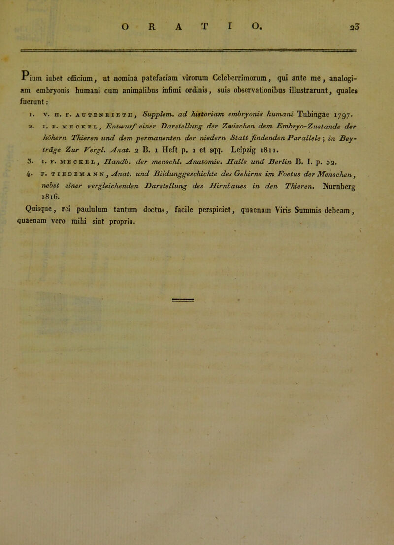 Pium iubct officium, ut nomina patefaciam virorum Celeberrimorum, qui ante me, analogi- am embryonis humani cum animalibus infimi ordinis, suis observationibus illustrarunt, quales fuerunt: 1. v. h. f. autenriktii, Supplem. ad historiam embryonis humani Tubingae 1797. 2. 1. F. meckex,, Entwurf einer Darstellung der Zwischen dem Embryo-Zustande der hohern Thieren und dem permanenten der niedern Statt findenden Parallele ; in Bey- trdge Zur Vergi. A nat. 2 B. l Heft p. 1 et sqq. Leipzig 1811. 3. 1. f. meckel, Handb. der menschl. Anatomie. Halle und Berlin B. I. p. 52. 4* f • tiedemann, Anat. und BUdunggescldchte des Gehirns im Foetus der Menschen, nebst einer vergleichenden Darstellung des Hirnbaues in den Thieren. Nurnberg 181G. Quisque, rei paululum tantum doctus, facile perspiciet, quaenam Viris Summis debeam, quaenam vero mihi sint propria. I \