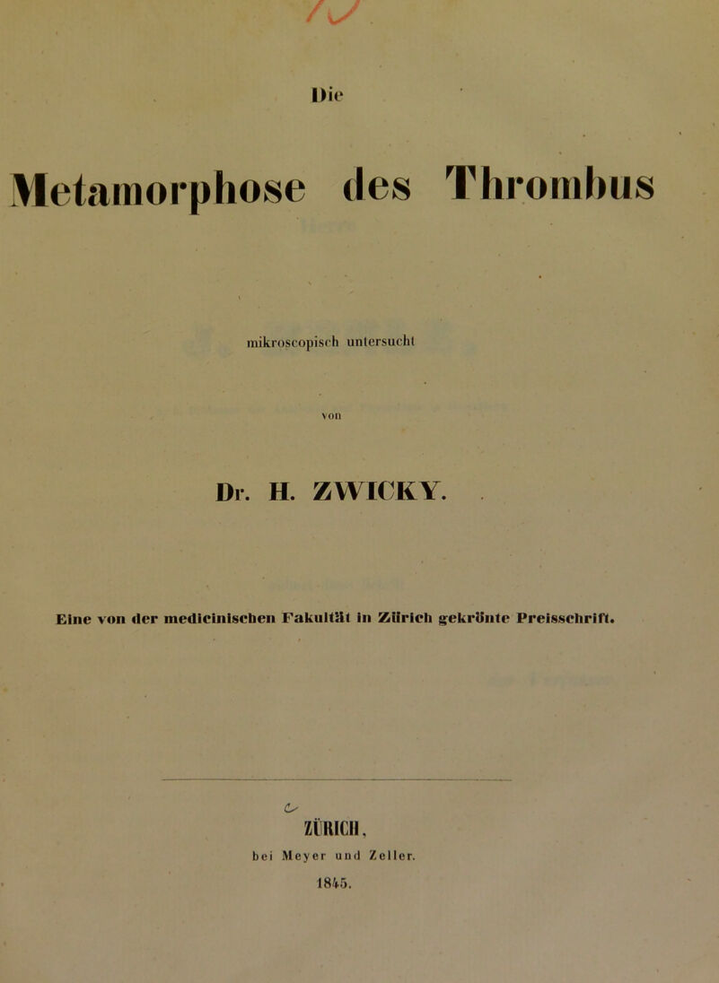 / \S Die Metamorphose des Thrombus mikroscopisch untersuchl Dr. H. ZWICKY. Eine von der medicinischen Fakultät in Zürich gekrönte Preisschrift. ZÜRICH, bei Meyer und Zeller. 1845.
