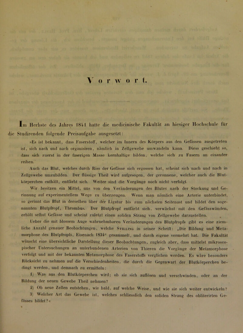 V o r w o r 1 Im Herbste des Jahres 1841 hatte die medieinische Fakultät an hiesiger Hochschule Tür die Sludirenden folgende Preisaufgabe ausgesetzt: »Es ist bekannt, dass Faserstoff, welcher im Innern des Körpers aus den Gefässen ausgetreten ist, sich nach und nach organisiren, nämlich in Zellgewebe umwandeln kann. Diess geschieht so, dass sich zuerst in der faserigen Masse kernhaltige bilden, welche sich zu Fasern an einander reihen.' Auch das Blut, welches durch Riss der Gefässe sich ergossen hat, scheint sich nach und nach in Zellgewebe umzubilden. Der flüssige Theil wird aufgesogen, der geronnene, welcher auch die Blut- körperchen enthält, entfärbl sich. Weiter sind die Vorgänge noch nicht verfolgt- Wir besitzen ein Mittel, uns von den Veränderungen des Blutes nach der Stockung und Ge- rinnung auf experimentellem Wege zu überzeugen. Wenn man nämlich eine Arterie unterbindet, so gerinnt das Blut in derselben über der Ligatur bis zum nächsten Seiteuast und bildet den soge- nannten Blutpfropf, Thrombus. Der Blutpfropf entfärbt sich, verwächst mit den Gefässwänden, erhält selbst Gefässe und scheint zuletzt einen soliden Strang von Zellgewebe darzustellen. Leber die mit blossem Auge wahrnehmbaren Veränderungen des Blulplropfs gibt es eine ziem- liche Anzahl genauer Beobachtungen, welche Stilling in seiner Schrift: „Die Bildung und Meta- morphose des Blutpfropfs, Eisenach 1834“ gesammelt, und durch eigene vermehrt hat. Die Fakultät wünscht eine übersichtliche Darstellung dieser Beobachtungen, zugleich aber, dass mittelst mikrosco- pischer l ulersuchungen an unterbundenen Arterien von Thieren die Vorgänge der Metamorphose verfolgt und mit der bekannten Metamorphose des Faserstoffs verglichen werden. Es wäre besonders Bücksichl zu nehmen auf die Verschiedenheiten, die durch die Gegenwart der Blutkörperchen be- dingt werden, und demnach zu ermitteln: 1) Mas aus den Blutkörperchen wird; oh sie sich auflüsen und verschwinden, oder an der Bildung der neuen Gewebe Theil nehmen? 2) Oh neue Zellen entstehen, wie bald, auf welche Weise, und wie sic sich weiter entwickeln? 3) Welcher Art das Gewebe ist, welches schliesslich den soliden Strang des oblilerirten Ge- fässes bildet?«