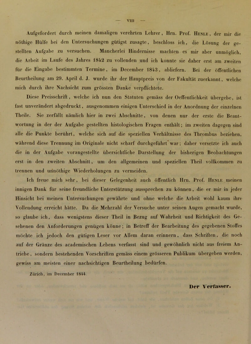 VII) Aufgefordert durch meinen damaligen verehrten Lehrer, Hm. Prof. Henle , der mir die nöthige Hülfe bei den Untersuchungen gütigst zusagte, beschloss ich, die Lösung der ge- stellten Aufgabe zu versuchen. Mancherlei Hindernisse machten es mir aber unmöglich, die Arbeit im Laufe des Jahres 1842 zu vollenden und ich konnte sie daher erst am zweiten für die Eingabe bestimmten Termine, im December 1843, abliefern. Bei der öffentlichen Beurtheilung am 29. April d. J. wurde ihr der Hauptpreis von der Fakultät zuerkannt, welche mich durch ihre Nachsicht zum grössten Danke verpflichtete. Diese Preisschrift, welche ich nun den Statuten gemäss der Oeffentlichkeit übergebe, ist fast unverändert abgedruckt, ausgenommen einigen Unterschied in der Anordnung der einzelnen Theile. Sie zerfällt nämlich hier in zwei Abschnitte, von denen nur der erste die Beant- wortung in der der Aufgabe gestellten histologischen Fragen enthält; im zweiten dagegen sind alle die Punkte berührt, welche sich auf die speziellen Verhältnisse des Thrombus beziehen, während diese Trennung im Originale nicht scharf durchgeführt war; daher versetzte ich auch die in der Aufgabe vorangestellte übersichtliche Darstellung der bisherigen Beobachtungen erst in den zw eiten Abschnitt, um den allgemeinen und speziellen Theil vollkommen zu trennen und urinöthige Wiederholungen zu vermeiden. Ich freue mich sehr, bei dieser Gelegenheit auch öffentlich Hrn. Prof. Henle meinen innigen Dank für seine freundliche Unterstützung aussprechen zu können, die er mir in jeder Hinsicht bei meinen Untersuchungen gewährte und ohne welche die Arbeit wohl kaum ihre Vollendung erreicht hätte. Da die Mehrzahl der Versuche unter seinen Augen gemacht wurde, so glaube ich, dass wenigstens dieser Theil in Bezug auf Wahrheit und Bichtigkeit des Ge- sehenen den Anforderungen genügen könne; in Betreff der Bearbeitung des gegebenen Stoffes möchte ich jedoch den gütigen Leser vor Allem daran erinnern, dass Schriften, die noch auf der Gränze des academischen Lebens verfasst sind und gewöhnlich nicht aus freiem An- triebe, sondern bestehenden Vorschriften gemäss einem grösseren Publikum übergeben werden, gewiss am meisten einer nachsichtigen Beurtheilung bedürfen. Zürich, im December 1844.