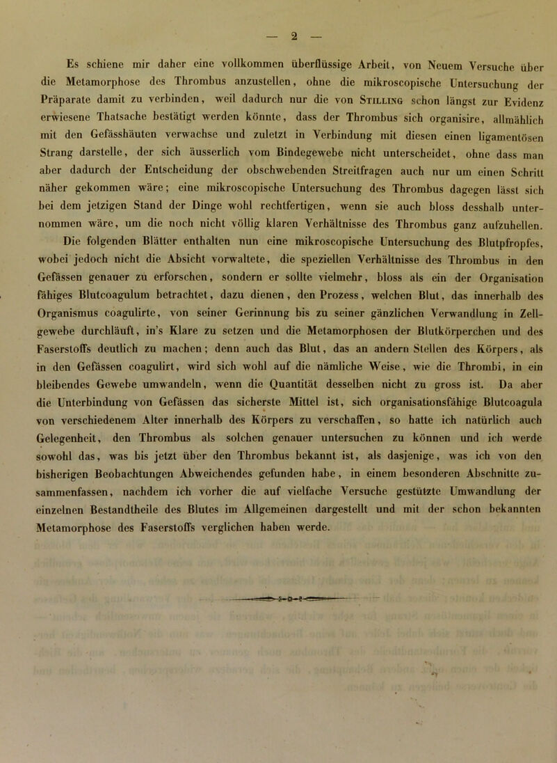 Es schiene mir daher eine vollkommen überflüssige Arbeit, von Neuem Versuche über die Metamorphose des Thrombus anzustellen, ohne die mikroscopische Untersuchung der Präparate damit zu verbinden, weil dadurch nur die von Stilling schon längst zur Evidenz erwiesene Thatsache bestätigt werden könnte, dass der Thrombus sich organisire, allmählich mit den Gefässhäuten verwachse und zuletzt in Verbindung mit diesen einen ligamcntösen Strang darstelle, der sich äusserlich vom Bindegewebe nicht unterscheidet, ohne dass man aber dadurch der Entscheidung der ohschwebenden Streitfragen auch nur um einen Schritt näher gekommen wäre; eine mikroscopische Untersuchung des Thrombus dagegen lässt sich bei dem jetzigen Stand der Dinge wohl rechtfertigen, wenn sie auch bloss desshalb unter- nommen wäre, um die noch nicht völlig klaren Verhältnisse des Thrombus ganz aufzuhellen. Die folgenden Blätter enthalten nun eine mikroscopische Untersuchung des Blutpfropfes, wobei jedoch nicht die Absicht vorwaltete, die speziellen Verhältnisse des Thrombus in den Gefässen genauer zu erforschen, sondern er sollte vielmehr, bloss als ein der Organisation fähiges Blutcoagulum betrachtet, dazu dienen, den Prozess, welchen Blut, das innerhalb des Organismus coagulirte, von seiner Gerinnung bis zu seiner gänzlichen Verwandlung in Zell- gewebe durchläuft, in’s Klare zu setzen und die Metamorphosen der Blutkörperchen und des Faserstoffs deutlich zu machen; denn auch das Blut, das an andern Stellen des Körpers, als in den Gefässen coagulirt, wird sich wohl auf die nämliche Weise, wie die Thrombi, in ein bleibendes Gewebe umwandeln, wenn die Quantität desselben nicht zu gross ist. Da aber die Unterbindung von Gefässen das sicherste Mittel ist, sich organisationsfähige Blutcoagula von verschiedenem Alter innerhalb des Körpers zu verschaffen, so hatte ich natürlich auch Gelegenheit, den Thrombus als solchen genauer untersuchen zu können und ich werde sowohl das, was bis jetzt über den Thrombus bekannt ist, als dasjenige, was ich von den bisherigen Beobachtungen Abweichendes gefunden habe, in einem besonderen Abschnitte zu- sammenfassen, nachdem ich vorher die auf vielfache Versuche gestützte Umwandlung der einzelnen Bestandtheile des Blutes im Allgemeinen dargestellt und mit der schon bekannten Metamorphose des Faserstoffs verglichen haben werde. -s-e-e- -*V
