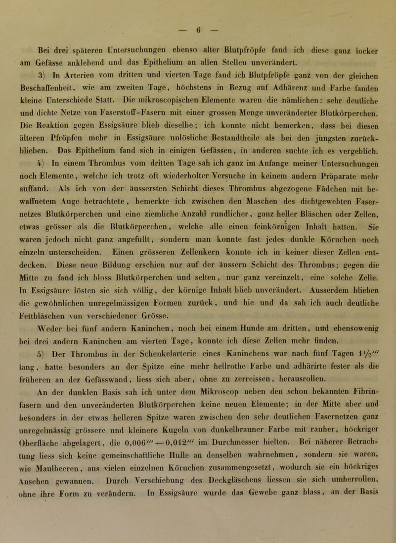 Bei drei späteren Untersuchungen ebenso alter Blutpfröpfe fand ich diese ganz locker am Gefässe anklehcnd und das Epithelium an allen Stellen unverändert. 3) In Arterien vom dritten und vierten Tage fand ich Blutpfröpfe ganz von der gleichen Beschaffenheit, wie am zweiten Tage, höchstens in Bezug auf Adhärenz und Farbe fanden kleine Unterschiede Statt. Die mikroscopischen Elemente waren die nämlichen: sehr deutliche und dichte Netze von Faserstoff-Fasern mit einer grossen Menge unveränderter Blutkörperchen. Die Reaktion gegen Essigsäure blieb dieselbe; ich konnte nicht bemerken, dass bei diesen älteren Pfropfen mehr in Essigsäure unlösliche Bestandtheile als bei den jüngsten zurück- blieben. Das Epithelium fand sich in einigen Gefässen, in anderen suchte ich es vergeblich. 4) In einem Thrombus vom dritten Tage sah ich ganz im Anfänge meiner Untersuchungen noch Elemente, welche ich trotz oft wiederholter Versuche in keinem andern Präparate mehr auffand. Als ich von der äussersten Schicht dieses Thrombus abgezogene Fädchen mit be- waffnetem Auge betrachtete , bemerkte ich zwischen den Maschen des dichtgewebten Faser- netzes Blutkörperchen und eine ziemliche Anzahl rundlicher, ganz heller Bläschen oder Zellen, » etwas grösser als die Blutkörperchen, welche alle einen feinkörnigen Inhalt hatten. Sie waren jedoch nicht ganz angefüllt, sondern man konnte fast jedes dunkle Rörnchen noch einzeln unterscheiden. Einen grösseren Zellenkern konnte ich in keiner dieser Zellen ent- decken. Diese neue Bildung erschien nur auf der äussern Schicht des Thrombus; gegen die Mitte zu fand ich bloss Blutkörperchen und selten, nur ganz vereinzelt, eine solche Zelle. In Essigsäure lösten sie sich völlig, der körnige Inhalt blieb unverändert. Ausserdem blieben die gewöhnlichen unregelmässigen Formen zurück, und hie und da sah ich auch deutliche Fetlbläschcn von verschiedener Grösse. Weder bei fünf andern Kaninchen, noch bei einem Hunde am dritten, und ebensowenig bei drei andern Kaninchen am vierten Tage, konnte ich diese Zellen mehr finden. 5) Der Thrombus in der Schenkelarterie eines Kaninchens war nach fünf Tagen 1 ‘/V lang, hatte besonders an der Spitze eine mehr hellrothe Farbe und adhärirte fester als die früheren an der Gefässwand, liess sich aber, ohne zu zerreissen, herausrollen. An der dunklen Basis sah ich unter dem Mikroscop neben den schon bekannten Fibrin- fasern und den unveränderten Blutkörperchen keine neuen Elemente; in der Mitte aber und besonders in der etwas helleren Spitze waren zwischen den sehr deutlichen Fasernetzen ganz unregelmässig grössere und kleinere Kugeln von dunkelbrauner Farbe mit rauher, höckriger Oberfläche abgelagert, die 0,006'0,012' im Durchmesser hielten. Bei näherer Betrach- tung liess sich keine gemeinschaftliche Hülle an denselben wahrnehmen, sondern sie waren, wie Maulbeeren, aus vielen einzelnen Körnchen zusammengesetzt, wodurch sie ein höckriges Ansehen gewannen. Durch Verschiebung des Deckgläschens Hessen sie sich umherrollen, ohne ihre Form zu verändern. In Essigsäure wurde das Gewebe ganz blass, an der Basis