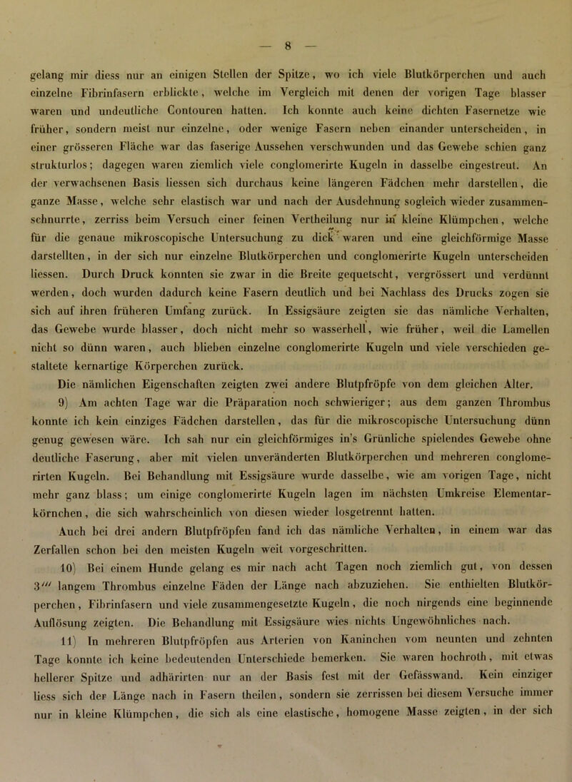 gelang mir diess nur an einigen Stellen der Spitze, wo ich viele Blutkörperchen und auch einzelne Fibrinfasern erblickte, welche im Vergleich mit denen der vorigen Tage blasser waren und undeutliche Contouren hatten. Ich konnte auch keine dichten Fasernetze wie früher, sondern meist nur einzelne, oder wenige Fasern neben einander unterscheiden, in einer grösseren Fläche war das faserige Aussehen verschwunden und das Gcwrebe schien ganz strukturlos; dagegen waren ziemlich viele conglomerirte Kugeln in dasselbe cingeslreut. An der verwachsenen Basis liessen sich durchaus keine längeren Fädchen mehr darstellcn, die ganze Masse, welche sehr elastisch war und nach der Ausdehnung sogleich wieder zusammen- schnurrte, zerriss beim Versuch einer feinen Vertheilung nur in kleine Klümpchen, welche für die genaue mikroscopischc Untersuchung zu dick waren und eine gleichförmige Masse darstellten, in der sich nur einzelne Blutkörperchen und conglomerirte Kugeln unterscheiden liessen. Durch Druck konnten sie zwar in die Breite gequetscht, vergrössert und verdünnt werden, doch wurden dadurch keine Fasern deutlich und bei Nachlass des Drucks zogen sie sich auf ihren früheren Umfang zurück. In Essigsäure zeigten sic das nämliche Verhalten, i das Gewebe wurde blasser, doch nicht mehr so wasserhell, wie früher, weil die Lamellen nicht so dünn waren, auch blieben einzelne conglomerirte Kugeln und viele verschieden ge- staltete kernartige Körperchen zurück. Die nämlichen Eigenschaften zeigten zwei andere Blutpfröpfc von dem gleichen Alter. 9) Am achten Tage war die Uräparation noch schwieriger; aus dem ganzen Thrombus konnte ich kein einziges Fädchen darstcllen, das für die mikroscopischc Untersuchung dünn genug gewesen wäre. Ich sah nur ein gleichförmiges in’s Grünliche spielendes Gewebe ohne deutliche Faserung, aber mit vielen unveränderten Blutkörperchen und mehreren conglome- rirten Kugeln. Bei Behandlung mit Essigsäure wurde dasselbe, wie am vorigen Tage, nicht mehr ganz blass; um einige conglomerirte Kugeln lagen im nächsten Umkreise Elementar- körnchen , die sich wahrscheinlich von diesen wieder losgelrennt hatten. Auch bei drei andern Blutpfröpfen fand ich das nämliche Verhallen, in einem war das Zerfallen schon bei den meisten Kugeln wrcit vorgeschritten. 10) Bei einem Hunde gelang es mir nach acht Tagen noch ziemlich gut, von dessen 3/y/ langem Thrombus einzelne Fäden der Länge nach abzuziehen. Sie enthielten Blutkör- perchen , Fibrinfasern und viele zusammengesetzte Kugeln, die noch nirgends eine beginnende Auflösung zeigten. Die Behandlung mit Essigsäure wries nichts Ungewöhnliches nach. 11) In mehreren Blutpfröpfen aus Arterien von Kaninchen vom neunten und zehnten Tage konnte ich keine bedeutenden Unterschiede bemerken. Sic waren hochroth, mit etw as hellerer Spitze und adhärirten nur an der Basis fest mit der Gefässwand. Kein einziger liess sich der Länge nach in Fasern (heilen, sondern sie zerrissen bei diesem Versuche immer nur in kleine Klümpchen, die sich als eine elastische, homogene Masse zeigten, in der sich