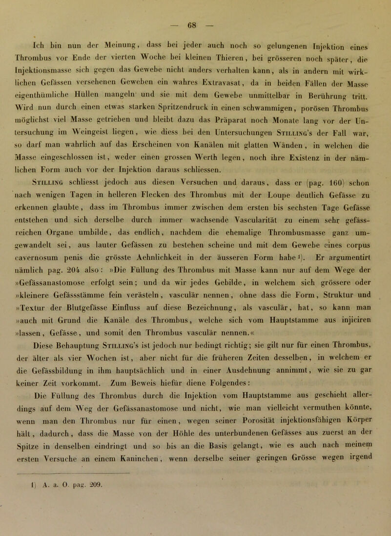 Ich bin nun der Meinung, dass bei jeder auch noch so gelungenen Injektion eines Thrombus vor Ende der vierten Woche bei kleinen Thiercn, bei grösseren noch später, die [njeklionsmasse sich gegen das Gewebe nicht anders verhalten kann, als in andern mit wirk- lichen Gelassen versehenen Gewreben ein wahres Extravasat, da in beiden Fällen der Masse eigentümliche Hüllen mangeln und sie mit dem Gewebe unmittelbar in Berührung tritt. Wird nun durch einen etwas starken Spritzendruck in einen schwammigen, porösen Thrombus möglichst viel Masse getrieben und bleibt dazu das Präparat noch Monate lang vor der Un- tersuchung im Weingeist liegen, wie diess bei den Untersuchungen Stilling’s der Fall war, so darf man wahrlich auf das Erscheinen von Kanälen mit glatten Wänden , in welchen die Masse eingeschlossen ist, weder einen grossen Werth legen, noch ihre Existenz in der näm- lichen Form auch vor der Injektion daraus schliessen. Stilling schliesst jedoch aus diesen Versuchen und daraus, dass er (pag. 160) schon nach wenigen Tagen in helleren Flecken des Thrombus mit der Loupe deutlich Gefässe zu erkennen glaubte, dass im Thrombus immer zwischen dem ersten bis sechsten Tage Gefässe entstehen und sich derselbe durch immer wachsende Vascularilät zu einem sehr gefäss- reichen Organe umbilde, das endlich, nachdem die ehemalige Thrombusmasse ganz um- gewandelt sei, aus lauter Gefässen zu bestehen scheine und mit dem Gewebe eines corpus caveruosum penis die grösste Aehnlichkeit in der äusseren Form habeJ). Er argumentirl nämlich pag. 204 also: »Die Füllung des Thrombus mit Masse kann nur auf dem Wege der »Gefässanastomose erfolgt sein; und da wir jedes Gebilde, in welchem sich grössere oder »kleinere Gefässstämme fein verästeln, vasculär nennen, ohne dass die Form, Struktur und »Textur der Blutgefässe Einfluss auf diese Bezeichnung, als vasculär, hat, so kann man »auch mit Grund die Kanäle des Thrombus, welche sieb vom Hauptstamme aus injiciren »lassen, Gefässe, und somit den Thrombus vasculär nennen.« Diese Behauptung Stilling’s ist jedoch nur bedingt richtig; sie gilt nur für einen Thrombus, der älter als vier Wochen ist, aber nicht für die früheren Zeiten desselben, in welchem er die Gefässbildung in ihm hauptsächlich und in einer Ausdehnung annimmt, wie sie zu gar keiner Zeit vorkommt. Zum Beweis hiefür diene Folgendes: Die Füllung des Thrombus durch die Injektion vom Hauptstamme aus geschieht aller- dings auf dem Weg der Gefässanastomose und nicht, wie man vielleicht verniuthen könnte, wenn man den Thrombus nur für einen, wegen seiner Porosität injektionsfähigen Körper hält, dadurch, dass die Masse von der Höhle des unterbundenen Gelässes aus zuerst an der Spitze in denselben eindringl und so bis an die Basis gelangt, wie es auch nach meinem ersten Versuche an einem Kaninchen , wenn derselbe seiner geringen Grösse wegen irgend