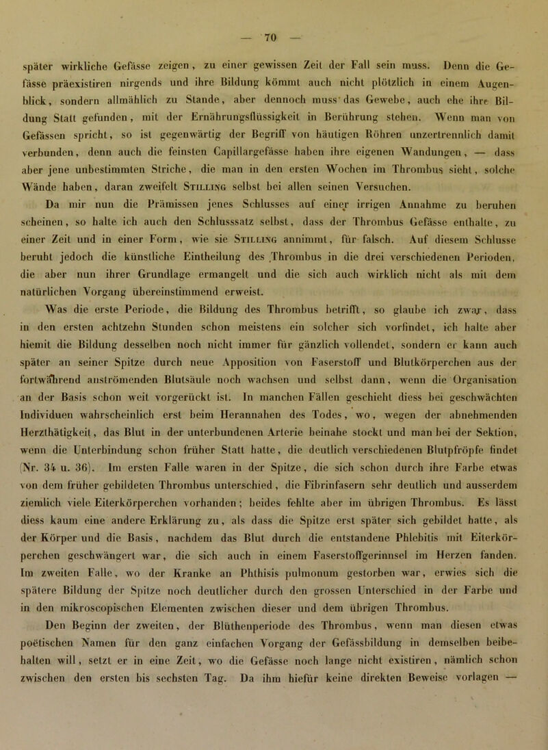 später wirkliche Gefässe zeigen , zu einer gewissen Zeit der Fall sein muss. Denn die Ge- fässe präexistiren nirgends und ihre Bildung kömmt auch nicht plötzlich in einem Augen- blick, sondern allmählich zu Stande, aber dennoch muss'das Gewebe, auch ehe ihre.- Bil- dung Statt gefunden, mit der Ernährungsllüssigkeit in Berührung stehen. Wenn man von Gelassen spricht, so ist gegenwärtig der Begriff von häutigen Röhren unzertrennlich damit verbunden, denn auch die feinsten Capillargefässe haben ihre eigenen Wandungen, — dass aber jene unbestimmten Striche, die man in den ersten Wochen im Thrombus sieht, solche Wände haben, daran zweifelt Stillung selbst bei allen seinen Versuchen. Da mir nun die Prämissen jenes Schlusses auf einer irrigen Annahme zu beruhen scheinen, so halte ich auch den Schlusssatz selbst, dass der Thrombus Gefässe enthalte, zu einer Zeit und in einer Form, wie sie Stillung annimmt, für falsch. Auf diesem Schlüsse beruht jedoch die künstliche Eintheilung des Thrombus in die drei verschiedenen Perioden, die aber nun ihrer Grundlage ermangelt und die sich auch wirklich nicht als mit dem natürlichen Vorgang übereinstimmend erweist. Was die erste Periode, die Bildung des Thrombus betrifft, so glaube ich zwar, dass in den ersten achtzehn Stunden schon meistens ein solcher sich vorfindet, ich halte aber hieniit die Bildung desselben noch nicht immer für gänzlich vollendet, sondern er kann auch später an seiner Spitze durch neue Apposition von Faserstoff und Blutkörperchen aus der fortwährend anslrömenden Blutsäule noch wachsen und selbst dann, wenn die Organisation an der Basis schon weit vorgerückt ist. ln manchen Fällen geschieht diess bei geschwächten Individuen wahrscheinlich erst beim Herannahen des Todes, wo, wegen der abnehmenden Herzlhätigkeil, das Blut in der unterbundenen Arterie beinahe stockt und man bei der Sektion, wenn die Unterbindung schon früher Statt hatte, die deutlich verschiedenen Blutpfröpfe lindet Nr. 34 u. 36). Im ersten Falle waren in der Spitze, die sich schon durch ihre Farbe etwas von dem früher gebildeten Thrombus unterschied, die Fibrinfasern sehr deutlich und ausserdem ziemlich viele Eiterkörperchen vorhanden; beides fehlte aber im übrigen Thrombus. Es lässt diess kaum eine andere Erklärung zu, als dass die Spitze erst später sich gebildet hatte, als der Körper und die Basis, nachdem das Blut durch die entstandene Phlebitis mit Eiterkör- perchen geschwängert war, die sich auch in einem Faserstoffgerinnsel im Herzen fanden. Im zweiten Falle, wo der Kranke an Phthisis pulmonum gestorben war, erwies sich die spätere Bildung der Spitze noch deutlicher durch den grossen Unterschied in der Farbe und in den mikroscopischen Elementen zwischen dieser und dein übrigen Thrombus. Den Beginn der zweiten, der Blüthenperiode des Thrombus, wenn man diesen etwas poetischen Namen für den ganz einfachen Vorgang der Gefässbildung in demselben beibe- halten will, setzt er in eine Zeit, wo die Gefässe noch lange nicht existiren , nämlich schon zwischen den ersten bis sechsten Tag. Da ihm hiefür keine direkten Beweise Vorlagen —