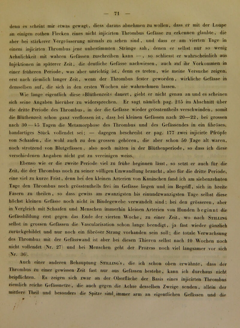 denn es scheint mir etwas gewagt, diess daraus abnehmen zu wollen, dass er mit der Loupc an einigen rotheu Flecken eines nicht injicirten Thrombus Gelasse zu erkennen glaubte, die aber bei stärkerer Vergrösserung niemals zu sehen sind , und dass er am vierten Tage in einem injicirten Thrombus jene unbestimmten Stränge sah, denen er selbst nur so wenig Aehnlichkeit mit wahren Gelassen zuschreiben kann — , so schliesst er wahrscheinlich aus Injektionen in späterer Zeit, die deutliche Gelasse nachwiesen, auch auf ihr Vorkommen in einer früheren Periode, was aber unrichtig ist, denn es treten, wie meine Versuche zeigen, erst nach ziemlich langer Zeit, wenn der Thrombus fester geworden, wirkliche Gefässc in demselben auf, die sich in den ersten Wochen nie wahrnebmen lassen. Wie lange eigentlich diese »Blüthenzeit« dauert, giebt er nicht genau an und es scheinen sich seine Angaben hierüber zu widersprechen. Er sagt nämlich pag. 215 im Abschnitt über die dritte Periode des Thrombus, in der die Gefässe wieder grösstentheils verschw inden, somit die Blüthenzeit schon ganz verflossen ist, dass bei kleinen Gefässen nach 20—22, bei grossen nach 30 — 4-5 Tagen die Metamorphose des Thrombus und des Gefässendes in ein fibröses, bandartiges Stück vollendet sei; — dagegen beschreibt er pag. 177 zwei injicirte Pfropfe von Schaafen, die wohl auch zu den grossen gehören, die aber schon 50 Jage alt waren, noch strotzend von Blutgefässen, also noch mitten in der Blüthenperiode, so dass ich diese verschiedenen Angaben nicht gut zu vereinigen weiss. Ebenso wie er die zweite Periode viel zu frühe beginnen lässt, so setzt er auch für die Zeit, die der Thrombus noch zu seiner völligen Umwandlung braucht, also für die dritte Periode, eine viel zu kurze Frist, denn bei den kleinen Arterien von Kaninchen fand ich am siebenzehnten Tage den Thrombus noch grösstentheils frei im Gefässe liegen und im Begriff, sich in breite Fasern zu theilen, so dass gewiss am zwanzigsten bis einundzwanzigsten Tage selbst diese höchst kleinen Gefässe noch nicht in Bindegewebe verw andelt sind ; bei den grösseren, aber in Vergleich mit Schaafen und Menschen immerhin kleinen Arterien von Hunden beginnt die Gelassbildung erst gegen das Ende der vierten Woche, zu einer Zeit, wo nach Stilling selbst in grossen Gefässen die Vascularisation schon lange beendigt, ja fast wieder gänzlich zurückgebildet und nur noch ein fibröser Strang vorhanden sein soll; die totale Verwachsung des Thrombus mit der Gefässwand ist aber bei diesen Thiercn selbst nach 10 Wochen noch nicht vollendet (Nr. 27) und bei Menschen geht der Prozess noch viel langsamer vor sich (Nr. 361. Auch einer anderen Behauptung Stilling’s , die ich schon oben erwähnte, dass der Thrombus zu einer gewissen1 Zeit fast nur aus Gelässcn bestehe, kann ich durchaus nicht beipflichten. Es zeigen sich zwar an der Oberfläche der Basis eines injicirten Thrombus ziemlich reiche Gelässnetze, die auch gegen die Achse desselben Zweige senden, allein der mittlere Theii und besonders die Spitze sind, immer arm an eigentlichen Gefässen und die
