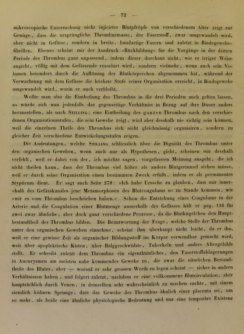 mikroscopische Untersuchung nicht injicirler Blutpfröpfe von verschiedenem Alter zeigt zur Genüge, dass die ursprüngliche Thrombusmasse, der Faserstoff, zwar umgewandelt wird, aber nicht in Gefässe, sondern in breite, bandartige Fasern und zuletzt in Bindegewebc- fibrillen. Ebenso scheint mir der Ausdruck »Rückbildung« für die Vorgänge in der dritten Periode des Thrombus ganz unpassend, indem dieser durchaus nicht, wie er irriger Weise angiebt, völlig mit dem Gefässende resorbirt wird, sondern vielmehr, wenn auch sein Vo- lumen besonders durch die Auflösung der Blutkörperchen abgenommen hat, während der Verwachsung mit dem Gefässe die höchste Stufe seiner Organisation erreicht, in Bindegewebe umgewandelt wird, worin er auch verbleibt. Wollte man also die Eintheilung des Thrombus in die drei Perioden auch gelten lassen, so w'ürde sich nun jedenfalls das gegenseitige Verhältniss in Bezug auf ihre Dauer anders heraussteilen, als nach Stillung; eine Eintheilung des ganzen Thrombus nach den verschie- denen Organisationsstufen, die sein Gewebe zeigt, wird aber desshalb nie richtig sein können, weil die einzelnen Theile des Thrombus sich nicht gleichmässig organisiren, sondern zu gleicher Zeit verschiedene Entwickelungsstufen zeigen. Diö Andeutungen, welche Stilling schliesslich über die Dignität des Thrombus unter den organischen Geweben, wenn auch nur als Hypothesen, giebt, scheinen mir desshalb verfehlt, weil er dabei von der, ich möchte sagen, vorgefassten Meinung ausgeht, die ich nicht theilen kann, dass der Thrombus viel höher als andere Blutgerinnsel stehen müsse, weil er durch seine Organisation einen bestimmten Zweck erfüllt, indem er als permanentes Stypticum dient. Er sagt auch Seite 278: »Ich habe Ursache zu glauben, dass nur inner- »halb des Gefässkanales jene Metamorphosen des Blutcoagulums so zu Stande kommen, wie »wir es vom Thrombus beschrieben haben.« Schon die Entstehung eines Coagulums in der Arterie und die Coagulation einer Blutmenge ausserhalb des Gefässes hält er pag. 116 für zwei zwar ähnliche, aber doch ganz verschiedene Prozesse, da die Blulkügelchen den Haupt- bestandteil des Thrombus bilden. Die Beantwortung der Frage, welche Stelle der Thrombus unter den organischen Gewreben einnehme, scheint ihm überhaupt nicht leicht, da er ihn, weil er eine gewisse Zeit als organischer Bildungsstoff im Körper verwendbar gemacht wird, weit über apoplektische Kisten, über Balggeschwülste, Tuberkeln und andere Aftergebilde stellt. Er schreibt zuletzt dem Thrombus ein eigenthümliches, den Faserstoflablagerungen in Aneurysmen am meisten nahe kommendes Gewebe zu, die zwar die nämlichen Bestand- teile des Blutes, aber — worauf er sehr grossen Werth zu legen scheint sicher in andern Verhältnissen haben , und folgert zuletzt, nachdem er eine vollkommene Blutcirculation, aber hauptsächlich durch Venen, in demselben sehr wahrscheinlich zu machen suchte, mit einem ziemlich kühnen Sprunge, dass das Gewebe des Thrombus ähnlich einer placenta sei, um so mehr, als beide eine ähnliche physiologische Bedeutung und nur eine temporäre Existenz