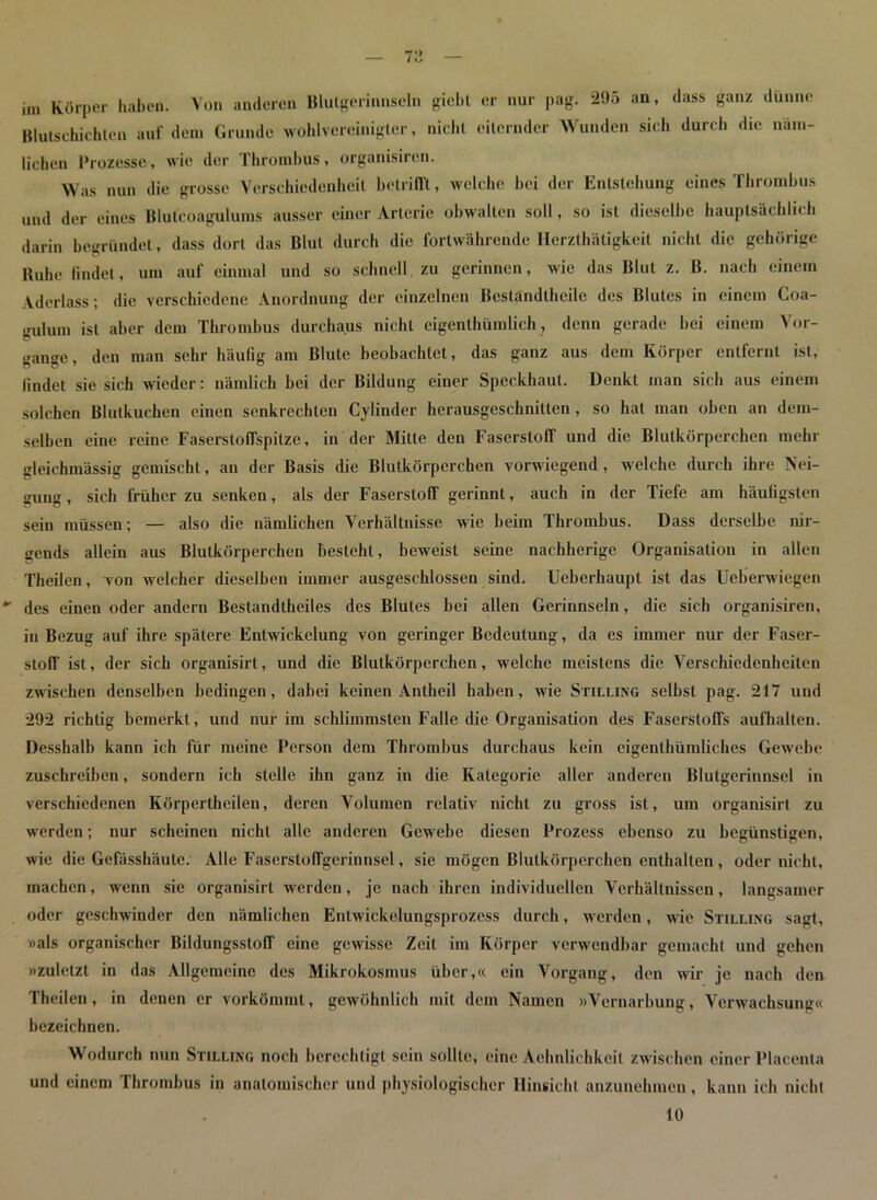 im Körper haben. Von anderen Blutgerinnseln gicbt er nur pag. 295 an, dass ganz dünne Blutschichten auf dem Grunde wohlvereinigter, nicht eiternder Wunden sieh durch die näm- lichen Prozesse, wie der Thrombus, organisiren. Was nun die grosse Verschiedenheit betrifft, welche hei der Entstehung eines Thrombus und der eines Blutcoagulums ausser einer Arterie obwalten soll, so ist dieselbe hauptsächlich darin begründet, dass dort das Blut durch die fortwährende Herzthätigkeil nicht die gehörige Buhe findet, um auf einmal und so schnell zu gerinnen, wie das Blut z. B. nach einem Aderlass; die verschiedene Anordnung der einzelnen Bestandthcilc des Blutes in einem Coa- gulum ist aber dem Thrombus durchaus nicht eigentümlich, denn gerade hei einem Vor- gänge, den man sehr häufig am Blute beobachtet, das ganz aus dem Körper entfernt ist, findet sie sich wieder: nämlich bei der Bildung einer Speckhaut. Denkt inan sich aus einem solchen Blutkuchen einen senkrechten Cylinder herausgeschnitten, so hat man oben an dem- selben eine reine Faserstoffspitze, in der Mitte den Faserstoff und die Blutkörperchen mehr gleichmässig gemischt, an der Basis die Blutkörperchen vorwiegend , welche durch ihre Nei- gung , sich früher zu senken, als der Faserstoff gerinnt, auch in der Tiefe am häufigsten sein müssen; — also die nämlichen Verhältnisse wie beim Thrombus. Dass derselbe nir- gends allein aus Blutkörperchen besteht, beweist seine nachherige Organisation in allen Theilen, von welcher dieselben immer ausgeschlossen sind. Ueberhaupt ist das Ueberwiegen des einen oder andern Bestandtheiles des Blutes bei allen Gerinnseln, die sich organisiren, in Bezug auf ihre spätere Entwickelung von geringer Bedeutung, da es immer nur der Faser- stoff ist, der sich organisirt, und die Blutkörperchen, welche meistens die Verschiedenheiten zwischen denselben bedingen, dabei keinen Antheil haben, wie Stilling selbst pag. 217 und 292 richtig bemerkt, und nur im schlimmsten Falle die Organisation des Faserstoffs aufhalten. Desshalb kann ich für meine Person dem Thrombus durchaus kein eigenthümliches Gewebe zuschreiben, sondern ich stelle ihn ganz in die Kategorie aller anderen Blutgerinnsel in verschiedenen Körperlheilen, deren Volumen relativ nicht zu gross ist, um organisirt zu werden; nur scheinen nicht alle anderen Gewebe diesen Prozess ebenso zu begünstigen, wie die Gefässhäute. Alle Faserstoffgerinnsel, sie mögen Blutkörperchen enthalten , oder nicht, machen, wenn sie organisirt werden, je nach ihren individuellen Verhältnissen, langsamer oder geschwinder den nämlichen Enlwickelungsprozess durch, werden, wie Stilling sagt, »als organischer Bildungsstoff eine gewisse Zeit im Körper verwendbar gemacht und gehen »zuletzt in das Allgemeine des Mikrokosmus über,« ein Vorgang, den wir je nach den Theilen, in denen er vorkömmt, gewöhnlich mit dem Namen »Vernarbung, Verwachsung« bezeichnen. Wodurch nun Stilling noch berechtigt sein sollte, eine Aehnlichkcit zwischen einer Placenta und einem Thrombus in anatomischer und physiologischer Hinsicht anzunehmen, kann ich nicht 10