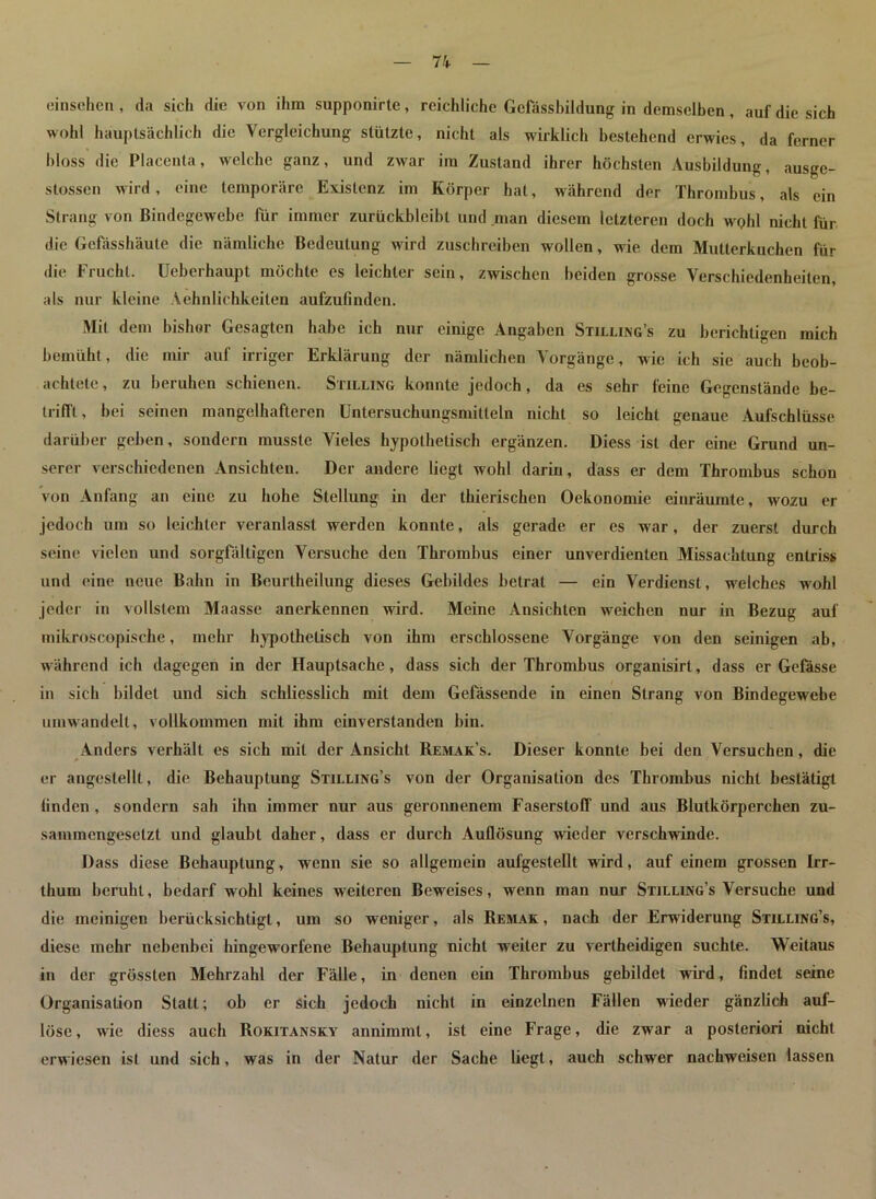 einsehen , da sich die von ihm supponirte, reichliche Gefässbildung in demselben, auf die sich wohl hauptsächlich die Vergleichung stützte, nicht als wirklich bestehend erwies, da ferner bloss die Placenta, welche ganz, und zwar im Zustand ihrer höchsten Ausbildung, ausge- stossen wird, eine temporäre Existenz im Körper hat, während der Thrombus, als ein Strang von Bindegewebe für immer zurückbleibl und man diesem letzteren doch wqIü nicht für die Gcfässhäute die nämliche Bedeutung wird zuschreiben wollen, wie dem Mutterkuchen für die Frucht. Ueberhaupt möchte es leichter sein, zwischen beiden grosse Verschiedenheiten, als nur kleine Aehnliehkeiten aufzufinden. Mil dem bisher Gesagten habe ich nur einige Angaben Stilling’s zu berichtigen mich bemüht, die mir auf irriger Erklärung der nämlichen Vorgänge, wie ich sie auch beob- achtete , zu beruhen schienen. Stilling konnte jedoch, da es sehr feine Gegenstände be- trifft , bei seinen mangelhafteren Untersuchungsmitteln nicht so leicht genaue Aufschlüsse darüber geben, sondern musste Vieles hypothetisch ergänzen. Diess ist der eine Grund un- serer verschiedenen Ansichten. Der andere liegt wohl darin, dass er dem Thrombus schon von Anfang an eine zu hohe Stellung in der thierischcn Oekonomie einräumte, wozu er jedoch um so leichter veranlasst werden konnte, als gerade er es war, der zuerst durch seine vielen und sorgfältigen Versuche den Thrombus einer unverdienten Missachtung entriss und eine neue Bahn in Beurtheilung dieses Gebildes betrat — ein Verdienst, welches wohl jeder in vollstem Maasse anerkennen wird. Meine Ansichten weichen nur in Bezug auf mikroscopische, mehr hypothetisch von ihm erschlossene Vorgänge von den seinigen ab, während ich dagegen in der Hauptsache, dass sich der Thrombus organisirl, dass er Gefässe in sich bildet und sich schliesslich mit dem Gefässende in einen Strang von Bindegewebe umwandelt, vollkommen mit ihm einverstanden bin. Anders verhält es sich mit der Ansicht Remak’s. Dieser konnte bei den Versuchen, die er angestellt, die Behauptung Stilling’s von der Organisation des Thrombus nicht bestätigt linden , sondern sah ihn immer nur aus geronnenem Faserstoff und aus Blutkörperchen zu- sammengesetzt und glaubt daher, dass er durch Auflösung wieder verschwinde. Dass diese Behauptung, wenn sie so allgemein aufgestellt wird, auf einem grossen Irr- thum beruht, bedarf wohl keines weiteren Beweises, wenn man nur Stilling’s Versuche und die meinigen berücksichtigt, um so weniger, als Remak , nach der Erwiderung Stilling’s, diese mehr nebenbei hingeworfene Behauptung nicht weiter zu vertheidigen suchte. Weitaus in der grössten Mehrzahl der Fälle, in denen ein Thrombus gebildet wird, findet seine Organisation Statt; ob er sich jedoch nicht in einzelnen Fällen wieder gänzlich auf- löse, wie diess auch Rokitansky annimml, ist eine Frage, die zwar a posteriori nicht erwiesen ist und sich, was in der Natur der Sache liegt, auch schwer nachweisen lassen
