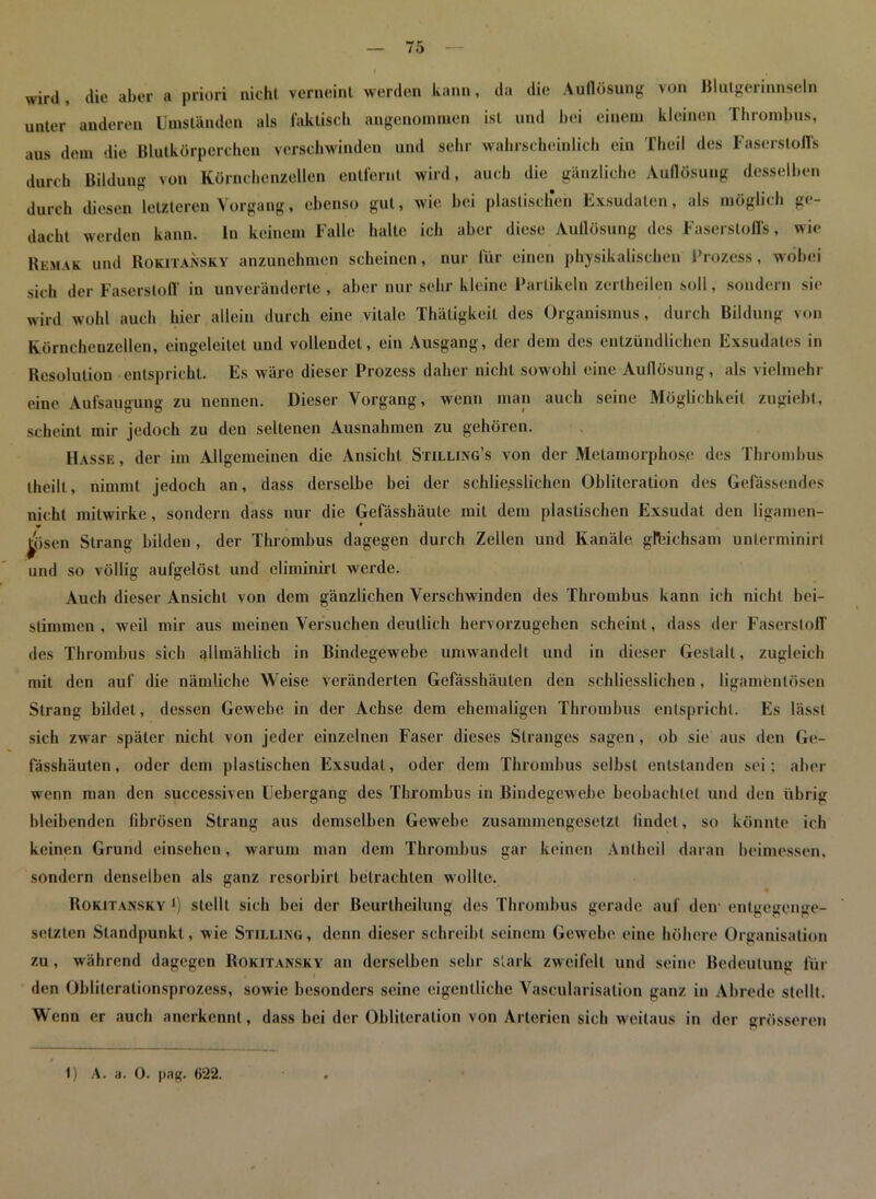 wird, die aber a priori nicht verneint werden kann, da die Auflösung von Blutgerinnseln unter anderen Umständen als faktisch angenommen ist und hei einem kleinen Thrombus, aus dem die Blutkörperchen verschwinden und sehr wahrscheinlich ein Thcil des Faserstoffs durch Bildung von Kürnchcnzellen entfernt wird, auch die gänzliche Auflösung desselben durch diesen letzteren Vorgang, ebenso gut, wie bei plastischen Exsudaten, als möglich ge- dacht werden kann, ln keinem Falle halte ich aber diese Auflösung des Faserstoffs, wie Remak und Rokitansky anzunebmen scheinen, nur für einen physikalischen Prozess, wobei sich der Faserstoff in unveränderte , aber nur sehr kleine Partikeln zertheilen soll, sondern sie wird wohl auch hier allein durch eine vitale Thäligkeit des Organismus, durch Bildung von Körnchenzellen, eingeleitet und vollendet, ein Ausgang, der dem des entzündlichen Exsudates in Resolution entspricht. Es wäre dieser Prozess daher nicht sowohl eine Auflösung, als vielmehr eine Aufsaugung zu nennen. Dieser Vorgang, wenn man auch seine Möglichkeit zugiebt, scheint mir jedoch zu den seltenen Ausnahmen zu gehören. Hasse , der im Allgemeinen die Ansicht Stilling’s von der Metamorphose des Thrombus theilt, nimmt jedoch an, dass derselbe bei der sehliejsslichen Oblileralion des Gefässendes nicht mitwirke, sondern dass nur die Gefässhäute mit dem plastischen Exsudat den ligamen- ^ösen Strang bilden , der Thrombus dagegen durch Zellen und Kanäle gfcichsam unterminirt und so völlig aufgelöst und eliminirl werde. Auch dieser Ansicht von dem gänzlichen Verschwinden des Thrombus kann ich nicht bei- stimmen , weil mir aus meinen Versuchen deutlich hervorzugehen scheint, dass der Faserstoff des Thrombus sich allmählich in Bindegewebe umwandelt und in dieser Gestalt, zugleich mit den auf die nämliche Weise veränderten Gefässhäuten den schliesslichen, ligamfcntösen Strang bildet, dessen Gewebe in der Achse dem ehemaligen Thrombus entspricht. Es lässt sich zwar später nicht von jeder einzelnen Faser dieses Stranges sagen, ob sie aus den Ge- fässhäuten , oder dem plastischen Exsudat, oder dem Thrombus selbst entstanden sei; aber wenn man den successiven Uebergang des Thrombus in Bindegewebe beobachtet und den übrig bleibenden fibrösen Strang aus demselben Gewebe zusammengesetzt findet, so könnte ich keinen Grund einsehcn, warum man dem Thrombus gar keinen Anlheil daran beimessen, sondern denselben als ganz resorbirt betrachten wollte. Rokitansky stellt sieb bei der Beurtheilung des Thrombus gerade auf den entgegenge- setzten Standpunkt, wie Stilling, denn dieser schreibt seinem Gewebe eine höhere Organisation zu , während dagegen Rokitansky an derselben sehr stark zweifelt und seine Bedeutung für den Obliterationsprozess, sowie besonders seine eigentliche Vascularisation ganz in Abrede stellt. Wenn er auch anerkennt, dass bei der Obliteration von Arterien sich weitaus in der grösseren 1) A. a. 0. pag. 622.