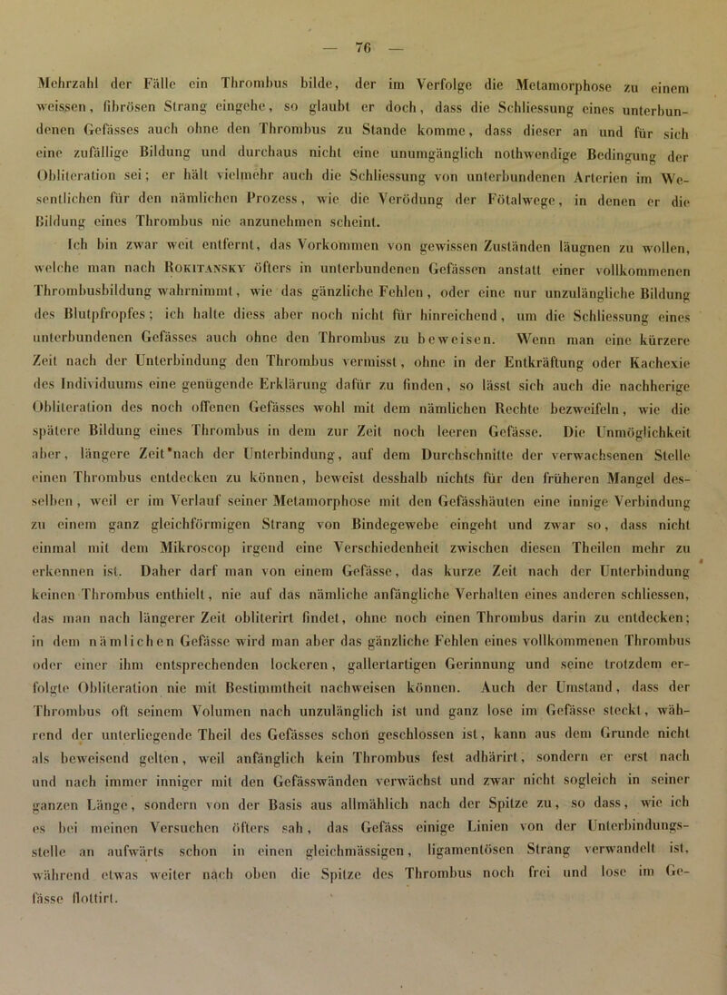 7fi Mehrzahl der Fälle ein Thrombus bilde, der im Verfolge die Metamorphose zu einem weissen, fibrösen Strang eingehe, so glaubt er doch, dass die Schliessung eines unterbun- denen Gefässes auch ohne den Thrombus zu Stande komme, dass dieser an und für sich eine zufällige Bildung und durchaus nicht eine unumgänglich nothwendige Bedingung der Obliteration sei; er hält vielmehr auch die Schliessung von unterbundenen Arterien im We- sentlichen für den nämlichen Prozess, wie die Verödung der Fötalwege, in denen er die Bildung eines Thrombus nie anzunehmen scheint. Ich bin zwar weit entfernt, das Vorkommen von gewissen Zuständen läugnen zu wollen, welche man nach Rokitansky öfters in unterbundenen Gelassen anstatt einer vollkommenen Thrombusbildung wahrnimmt, wie das gänzliche Fehlen, oder eine nur unzulängliche Bildung des Blutpfropfes; ich halle diess aber noch nicht für hinreichend, um die Schliessung eines unterbundenen Gefässes auch ohne den Thrombus zu beweisen. Wenn man eine kürzere Zeit nach der Unterbindung den Thrombus vermisst, ohne in der Entkräftung oder Kachexie des Individuums eine genügende Erklärung dafür zu finden, so lässt sich auch die nachherige Oblileration des noch offenen Gefässes wohl mit dem nämlichen Rechte bezweifeln, wie die spätere Bildung eines Thrombus in dem zur Zeit noch leeren Gefässe. Die Unmöglichkeit aber, längere Zeit'nach der Unterbindung, auf dem Durchschnitte der verwachsenen Stelle einen Thrombus entdecken zu können, beweist desshalb nichts für den früheren Mangel des- selben , weil er im Verlauf seiner Metamorphose mit den Gefässhäulen eine innige Verbindung zu einem ganz gleichförmigen Strang von Bindegewebe eingeht und zwar so, dass nicht einmal mit dem Mikroscop irgend eine Verschiedenheit zwischen diesen Theilen mehr zu erkennen ist. Daher darf man von einem Gefässe, das kurze Zeit nach der Unterbindung keinen Thrombus enthielt, nie auf das nämliche anfängliche Verhalten eines anderen schliessen, das man nach längerer Zeit oblilerirt findet, ohne noch einen Thrombus darin zu entdecken; in dem nämlichen Gefässe wird man aber das gänzliche Fehlen eines vollkommenen Thrombus oder einer ihm entsprechenden lockeren, gallertartigen Gerinnung und seine trotzdem er- folgte Obliteration nie mit Bestimmtheit nachweisen können. Auch der Umstand , dass der Thrombus oft seinem Volumen nach unzulänglich ist und ganz lose im Gefässe steckt , wäh- rend der unterliegende Theil des Gefässes schon geschlossen ist, kann aus dem Grunde nicht als beweisend gelten, weil anfänglich kein Thrombus fest adhärirt, sondern er erst nach und nach immer inniger mit den Gefässwänden verwächst und zwar nicht sogleich in seiner ganzen Länge, sondern von der Basis aus allmählich nach der Spitze zu, so dass, wie ich es bei meinen Versuchen öfters sah, das Gcfäss einige Linien von der Unlerbindungs- steile an aufwärts schon in einen gleichmässigen, ligamenlöscn Strang verwandelt ist, während etwas weiter nach oben die Spitze des Thrombus noch frei und lose im Ge- fässe (lottirl.