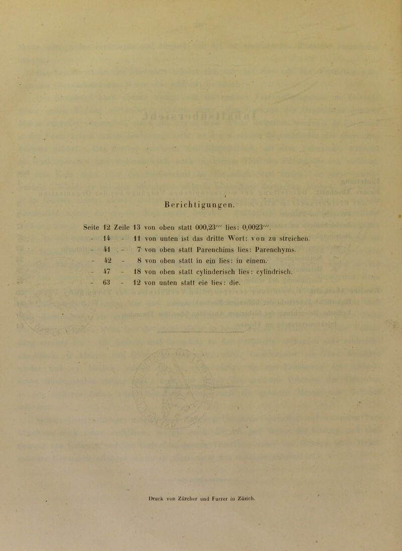 Berichtigungen. Seile 12 Zeile 13 von oben statt 000,23' lies: 0,0023 14 41 42 47 63 11 von unten ist das dritte Wort: von zu streichen. 7 von oben statt Parenchims lies: Parenchyms. 8 von oben statt in ein lies: in einem. 18 von oben statt cylinderisch lies: cylindriseh. 12 von unten statt eie lies: die. Druck von Zürcher und Furier in Zürich.