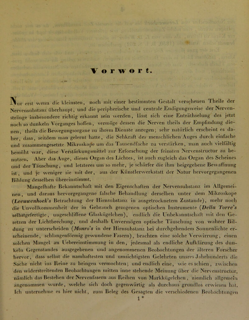 Vorwort. erst wenn die kleinslen, noch mil einer besthnmlen Gestalt versehenen Theile der Nervensnbstanz hberhaupt, und die peripherische und centrale Endigungsweise der Nerven- stränge Insbesondere richtig erkannt sein werden, lässt sich eine Enträthselung' des jetzt noch so dunkeln Vorganges hoffen, vermöge dessen die Nerven theils der Empfindung die- nen, theils die Bewegungsorgane zu ihrem Dienste anregen; sehr natürlich erscheint es da- her, dass, seitdem man gelernt hatte, die Sehkraft des menschlichen Auges durch einfache und zusammengesetzte Mikroskope um das Tausendfache zu verstärken, man auch vielfältig bemüht war, diese Verstärkungsmittel zur Erforschung der feinsten Nervenslructur zu be- nutzen. Aber das Auge, dieses Organ des Lichtes, ist auch zugleich das Organ des Scheines und der Täuschung, und letzteres um so mehr, je schärfer die ihm beigegebene Bewaffnung ist, und je weniger sie nnt der, aus der Künstlerwerkslatt der Natur hervorgegangenen Bildung desselben übereinstimmt. Mangelhafte Bekanntschaft mit den Eigenschaften der Nervensubslanz im Allgemei- nen, und daraus hervorgegangene falsche Behandlung derselben unter dem Mikroskope {heeuwenhoeh's Betrachtung der Hirnsubstanz in ausgetrocknetem Zustande), mehr noch die Unvollkommenheit der in Gebrauch gezogenen optischen Instrumente (Deila Torre's selbstgefertigte, ungeschliffene Glaskügelchen), endlich die Unbekanntschaft mit den Ge- setzen der Lichtbrechung, und deshalb Unvermögen optische Täuschung von wahrer Bil- dung zu unterscheiden (Monro's in der Hirnsubstanz bei durchgehendem Sonnenlichte er- scheinende, schlangenförmig gewundene Fasern) , brachten eine solche \ ervvirrung, einen solchen Mangel an Uebereinstlmmung in den, jedesmal als endliche Aufklärung des dun- keln Gegenstandes ausgegebenen und angenommenen Beobachtungen der älteren Forscher hervor, dass selbst die namh.aftesten und umsichtigsten Gelehrten unsres Jahrhuuilerls die Sache nicht ins Pieine zu bringen vermochten; und endlich eine, wie es schien, zwischen den widerstreitenden Beobachtungen mitten inne stehende Meinung über die Nervenslructur, nämlich das Bestehen der Nervenfasern aus Pvelhen von Markkügelchen, ziemlich allgemein angenommen wurde, welche sich doch gegenwärtig als durchaus grundlos erwiesen hal. Ich untemehnm es hier nicht, zum Beleg des Gesagten die verschiedenen Beohachtungeu X*