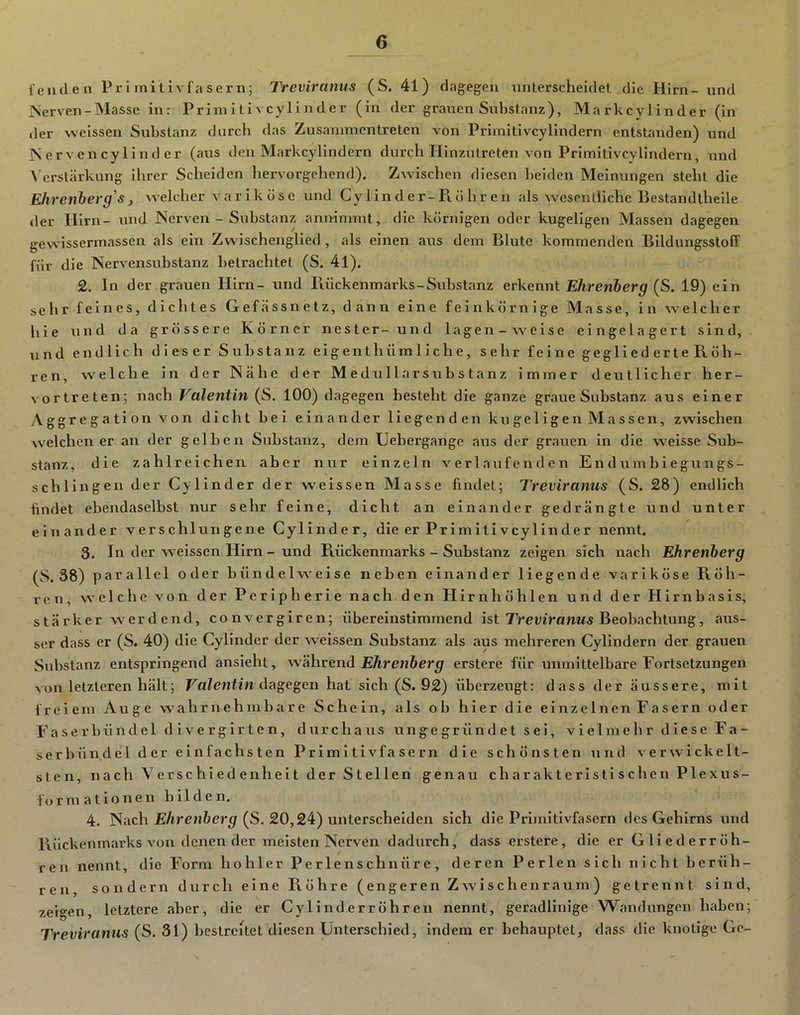 fenden Pri initivfa ser n; Treviramis (S. 41) dagegen unterscheidet die Hirn- und iServen-Masse in: Primitivcylinder (in der grauen Substanz), Markcylinder (in der weissen Substanz durch das Zusammentreten von Primitivcylindern entstanden) und IS er ven cy lind er (aus den Markcylindern durch Hinzutreten von Primitivcylindern, und N'erstärkung ihrer Scheiden liervorgehend). Zwischen diesen beiden Meinungen steht die Ehrenberg's j welcher variköse und Cy lind er-Pi Öhren als wesentliche Bestandthelle der Hirn- und Nerven - Substanz annimmt, die körnigen oder kugeligen Massen dagegen gewissermassen als ein Zwischenglied, als einen aus dem Blute kommenden Bildungsstoff für die Nervensubstanz betrachtet (S. 41). 2. In der grauen Hirn- und Puickenmarks-Substanz erkennt Ehrenherg (S. 19) ein sehr feines, dichtes Gefässnetz, dann eine feinkörnige Masse, in welcher hie und da grössere Körner nester-und lagen-weise eingelagert sind, und endlich dieser Substanz eigenthümliche, sehr feine geglied erte R, Öh- ren, welche in der Nähe der Medullär Substanz immer deutllclier her- vortreten; nach Valentin (S. 100) dagegen besteht die ganze graue Substanz aus einer Aggregation von dicht bei einander liegenden kugeligen Massen, zwischen welchen er an der gelben Substanz, dem Uebergange aus der grauen in die weisse Sub- stanz, die zahlreichen aber nur einzeln verlaufenden Endumbiegungs- schlingen der Cy linder der weissen Masse findet; Treviranus (S. 28) endlich findet ebendaselbst nur sehr feine, dicht an einander gedrängte und unter einander verschlungene Cylinder, die er Primitiveylinder nennt. 3. In der weissen Hirn - und Puickenmarks - Substanz zeigen sich nach Ehrenherg (S. 38) parallel oder bündelweise neben einander liegende variköse Röh- ren, welche von der Peripherie nach den Hirnhöhlen und der Hirnbasis, stärker werdend, convergiren; übereinstimmend ist TreviraMM« Beobachtung, aus- ser dass er (S. 40) die Cylinder der weissen Substanz als aus mehreren Cylindern der grauen Substanz entspringend ansieht, während Ehrenberg erstere für unmittelbare Fortsetzungen von letzteren hält; Valentin d^^e^en hat sich (S. 92) überzeugt: dass der äussere, mit freiem Auge wahrnehmbare Schein, als ob hier die einzelnen Fasern oder Faserbündel di vergirten, durchaus unge grü n d e t s ei, vielmehr diese Fa- serbün.del der einfachsten Primitivfasern die schönsten und verwickelt- sten, nach Verschiedenheit der Stellen genau charakteristischen Plexus- formationen bilden. 4. Nach (S. 20,24) unterscheiden sich die Primitivfasern des Gehirns und Rückenmarks von denen der meisten Nerven dadurch, dass erstere, die er Gllederröh- reu nennt, die Form hohler Perlenschnüre, deren Perlen sich nicht berüh- ren sondern durch eine Röhre (engeren Zwischenraum) getrennt sind, zeigen, letztere aber, die er Cylinderröhren nennt, geradlinige Wandungen haben; Treviranus (S. 31) bestreitet diesen Unterschied, indem er behauptet, dass die knotige Ge-