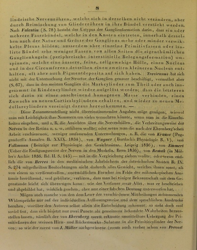 lindrische Nervenröliren, welche sich in derselben nicht veriinderu, aber durch Beimischung- von Glieder röhren in ilire Bündel verstärkt werden. Nach Valentin (S. 78) besteht der Urtypus der Ganglienformation darin, dass ein oder mehrere Faserbündel, welche in den Knoten eintreten, innerhalb dessel- ben nach der Natur und Grösse des Ganglions melir oder minder verwik- kelte Plexus bilden; ausserdem aber einzelne Primitivfasern oder iso- lirte Bündel sehr weniger Fasern von allen Seiten die e i ge n thümli che n Ganglienkugeln (peripherische interstitielle Belegungsformation) um- spinnen, welche eine äussere, feine, z e 1 lg e vv e b Ige Hülle, einen Nucleus und in der Circumferenz desselben einen zweiten kleineren Nucleus ent- halten, oft aber auch Pigmentdeposita auf sich haben. Treviranus hat sich nicht mit der Untersuchung der Structur der Ganglien genauer beschäftigt, vermuthet aber (S. 67), dass in den meisten Ganglien die Markcylinder zum Theil oder auch ins- gesammt in Pi in d en cy lin d e r wieder aufgelöst werden; dass die letzteren sich darin zu einer anscheinend homogenen Masse verbinden, einen Zuwachs an neuen Corticalcylindern erhalten, und wieder zu neuen Me- dullarcylindern vereinigt daraus hervorkommen. — Diese Zusammenstellung nicht übereinstimmender Angaben möge genügen, wdewol man mit Leichtigkeit ihre Nummern um vieles vermehren könnte, wenn man in die Einzeln- heiten eingehen, und z. B. die Ansichten über die Nervenhüllen, die Verbreitungsw'else der Nerven in der Pretina u. s. w. anführen wollte; oder wenn man die nach der Ehrenberg’schen Arbeit erschienenen, weniger umfassenden Untersuchungen, z. B. die von Krause (Pog- gendorff’s Annalen B. XXIX. 1834), von Wagner (Burdach’s Physiologie B. V), von Volkmann (Beiträge zur Physiologie des Gesichtssinns. Leipzig 1836), von Emmert (Ueber die Endigungswelse der Nerven in den Muskeln. Bern 1836), von Remak (in Mül- ler’s Archiv 1836. Bei. II. S. 145) — mit in die Vergleichung ziehen wollte; odei-W'enn end- lich die von Berres in den medizinischen Jahrbüchern der .östreichschen Staaten B.^ IX. S, 274 raitgetheilten Beobachtungen nicht dadurch alles Gewicht, welches ihnen sonst, als von einem so verdienstvollen, unermüdlichen Forscher im Felde der mikroskopischen Ana- tomie herrührend, wol gebührte, verlören, dass man bei einiger Bekanntschaft mit dem Ge- genstände leicht sich überzeugen kann: wie der ^ erfasser zwar Alles, was er beschrieben und abgebildet hat, wirklich gesehen, aber nur einer falschen Deutung unterworfen hat. Mögen auch manche von den dem Leser der verschiedenen Aliltheilungen aufstossenden Widersprüche nur auf der individuellen Auffassungsweise und dem sprachlichen Ausdrucke beruhen, worüber den Autoren selbst allein die Entscheidung zukommt; so steht doch wol soviel fest, dass sicli bisjetzt nur zwei Puncte als gemeinsam bekundete Wahrheiten heraus- stellenlassen, nämlich der von Ehrenherg zuerst erkannte unmittelbare Uebergang der Pri- mitivfasern der weisisen Hirn-und Piückenmarks-Substan?: in die Primitivcylinder der Ner- ven; so wie der zuerst von .7. Mt/Wer nachgewiesene (wenn auch vorher schon von Prevosf