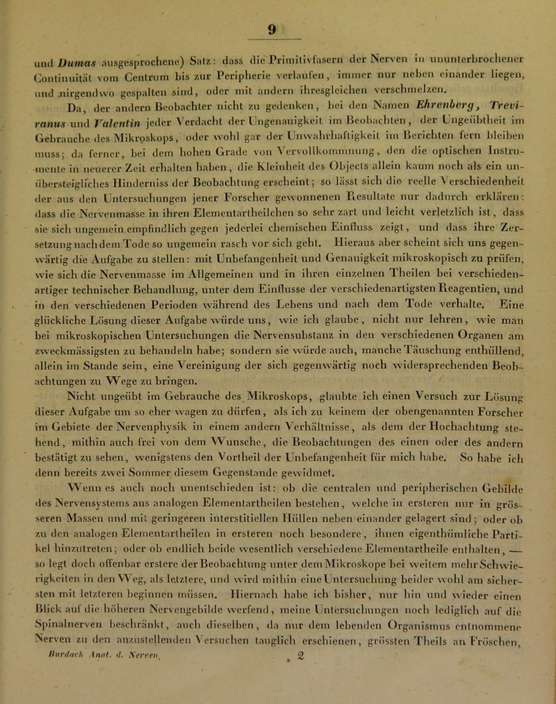 mul Dumas juisgesprocliene) Satz: dass die Primilivfascrn der Nerven in ununterbrochener Continuität vom Cenlrum bis zur Peripherie verlaufen, immer nur neben einander liegen, und Jiirgendwo gespalten sind, oder mit andern ihresgleichen verschmelzen. Da, der andern Beobachter nicht zu gedenken, bei den Namen Ehrenberg^ Trevi- ranus und Valentin jeder Verdacht der Ungenauigkeit im Beobachten, der Ungeübtheit im Gebrauche des Mikrpskops, oder wohl gar der Unwahrhaftigkeit im Berichten fern bleiben muss; da ferner, bei dem holien Grade von A^crvollkommnung, den die optischen Instru- mente in neuerer Zeit erhalten haben, die Kleinheit des Objecls allein kaum noch als ein un- überstclgliches Illnderniss der Beobachtung erscheint; so lässt sich die reelle Verschiedenheit der aus den Untersuchungen jener Forscher gewonnenen Resultate nur dadurch erklären: dass die Nervenmasse ln ihren Elemcntartheilchen so sehr zart und leicht verletzlich ist, dass sie sich ungemein empfindlich gegen jederlei chemischen Einfluss zeigt, und dass ihre Zer- setzung nach dem Tode so ungemein rasch vor sich geht. Hieraus aber scheint sich uns gegen- wärtig die Aufgabe zu stellen: mit Unbefangenheit und Genauigkeit mikroskopisch zu prüfen, wie sich die Nervenmasse im Allgemeinen und in ihren einzelnen Theilen bei verschieden- artiger technischer Behandlung, unter dem Einflüsse der verschiedenartigsten Reagentien, und ln den verschiedenen Perioden während, des Lebens und nach dem Tode verhalte. Eine glückliche Losung dieser Aufgabe würde uns, wie ich glaube, nicht nur lehren, wie man bei mikroskopischen Untersuchungen die Nervensubstanz in den verschiedenen Organen am zweckmässlgsten zu behandeln habe; sondern sie würde auch, manche Täuschung enthüllend, allein im Stande sein, eine Vereinigung der sich gegenwärtig noch widersprechenden Beob- achtungen zu Wege zu bringen. Nicht ungeübt im Gebrauche des Mikroskops, glaubte ich einen Versuch zur Lösung dieser Aufgabe um so eher wagen zu dürfen, als ich zu keinem der obengenannten Forscher im Gebiete der Nervenphysik in einem andern Verhältnisse, als dem der Hochachtung ste- hend, mithin auch frei von dem Wunsche, die Beobachtungen des einen oder des andern bestätigt zu sehen, wenigstens den Vortheil der Unbefangenheit für mich habe. So habe ich denn bereits zwei Sommer diesem Gegenstände gewidmet. W enn es auch noch unentschieden ist: ob die centralen und peripherischen Gebilde des Nervensystems aus analogen Elementartheilen bestehen, weichein ersteren nur in grös- seren Massen und mit geringeren interstitiellen Hüllen neben einander gelagert sind; oder ob zu den analogen Elernentarlheilen ln ersteren noch besondere, ihnen eigenthümliche Parti- kel hinzutreten; oder ob endlich beide wesentlich verschiedene Elementartheile entlialtcn, so legt doch offenbar erstere der Beobachtung unter dem Mikroskope bei weitem mehr Schwie- rigkeiten in den Weg, als letztere, uml wird mithin eine Untersuchung beider wohl am sicher- sten mit letzteren beginnen müssen. II iernach habe ich bisher, nur hin und wieder einen Blick auf die hölicren Ncrvcngebllde werfend, meine Untersuchungen noch lediglicli auf die Spinalnerven beschränkt, auch dieselben, da nur dem lebenden Organismus entnommene Nerven zu den anzuslellenden Versuchen tauglich erschienen, grössten Theils au Fröschen, liurddrh Anal. d. A'errr». ^ 2