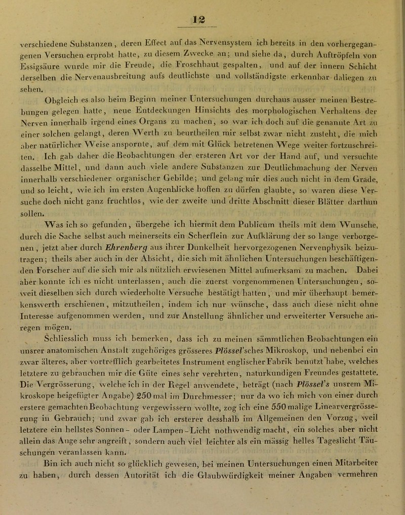 verschiedene Substanzen , deren Effect auf das Nervensystem ich bereits in den vorhergegan- genen Versuchen erprobt hatte, zu diesem Zwecke an; und siehe da, durch Auftröpfeln von Essigscäure wurde mir die Freude, die Froschhaut gespalten, und auf der Innern Schicht derselben die Nerveuausbreitung aufs deutlichste und vollständigste erkennbar daliegen zu sehen. Obgleich es also beim Beginn meiner Untersuchungen durchaus ausser meinen Bestre- bungen gelegen hatte, neue Entdeckungen Hinsichts des morphologischen Verhaltens der Nerven innerhalb irgend eines Organs zu machen, so war ich doch auf die genannte Art zu einer solchen gelangt, deren Werth zu beurtheilen mir selbst zwar nicht zusteht, die mich aber natürlicher Weise anspornte, auf dem mit Glück betretenen Wege weiter fortzuschrei- ten. Ich gab daher die Beobachtungen der ersteren Art vor der Hand auf, und versuchte dasselbe Mittel, und dann auch viele andere Substanzen zur Deutlichmachung der Nerven innerhalb verschiedener organischer Gebilde; und gelang mir dies auch nicht in dem Grade, und so leicht, wie ich im ersten Augenblicke hoffen zu dürfen glaubte, so waren diese Ver- suche doch nicht ganz fruchtlos, wie der zweite und dritte Abschnitt dieser Blätter darlhun sollen. Was ich so gefunden, übergebe ich hiermit dem Publicum theils mit dem Wunsche, durch die Sache selbst auch meinerseits ein Scherflein zur Aufklärung der so lange verborge- nen , jetzt aber durch Ehrenberg aus ihrer Dunkelheit hervorgezogenen Nervenphyslk beizu- tragen; theils aber auch in der Absicht, die sich mit ähnlichen Untersuchungen beschäftigen- den Forscher auf die sich mir als nützlich erwiesenen Mittel aufmerksami zu machen. Dabei aber konnte ich es nicht unterlassen, auch die zuerst vorgenommenen Untersuchungen, so- weit dieselben sich durch wiederholte Versuche bestätigt hatten , und mir überhaupt bemer- kenswerth erschienen, mltzutheilen, indem ich nur wünsche, dass auch diese nicht ohne Interesse aufgenommen werden, und zur Anstellung ähnlicher und erw^eiterter Versuche an- regen mögen. Schliesslich muss ich bemerken, dass ich zu meinen sämmtllchen Beobachtungen ein unsrer anatomischen Anstalt zugehöriges grösseres PlösseVsches Mikroskop, und nebenbei ein zwar älteres, aber vortrefflich gearbeitetes Instrument englischer Fabrik benutztliabe, welches letztere zu gebrauchen mir die Güte eines sehr verehrten, naturkundigen Freundes gestattete. Die Vergrösserung, weicheich in der Piegel anw^endete, beträgt (nach PlösseVs unsrem Mi- kroskope belgefügler Angabe) 250 mal im Durchmesser; nur da wo ich mich von einer durch erstere gemachten Beobachtung vergewissern wollte, zog ich eine 550 malige Linearvergrösse- rung in Gebrauch; und zwar gab ich ersterer desshalb im Allgemeinen den Vorzug, weil letztere ein hellstes Sonnen - oder Lampen-Licht nothwendig macht, ein solches aber nicht allein das Auge sehr angreift, sondern auch viel leichter als ein mässig helles Tageslicht Täu- schungen veranlassen kann. Bin ich auch nicht so glücklich gewesen, bei meinen Untersuchungen einen Mitarbeiter zu haben, durch dessen Autorität ich die Glaubwürdigkeit meiner Angaben vermehren