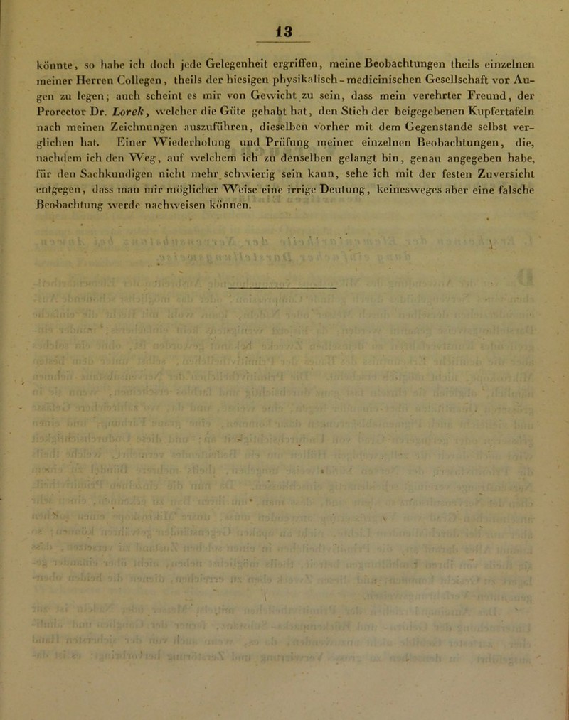 könnte, so habe ich doch jede Gelegenheit ergriffen, meine Beobachtungen theils einzelnen meiner Herren Collegcn, theils der hiesigen physikalisch-medicinischen Gesellschaft vor Au- gen zu legen; auch scheint es mir von Gewicht zu sein, dass mein verehrter Freund, der Prorector Dr. Loreky welcher die Güte gehabt hat, den Stich der beigegebenen Kupfertafeln nach meinen Zeichnungen auszuführen, dieselben vorher mit dem Gegenstände selbst ver- glichen hat. Einer Wiederholung und Prüfung meiner einzelnen Beobachtungen, die, nachdem ich den Weg, auf welchem ich zu denselben gelangt bin, genaxi angegeben habe, für den Sachkundigen nicht mehr_schwierig sein kann, sehe ich mit der festen Zuversicht entgegen, dass man mir möglicher W^eise eine irrige Deutung, keinesweges aber eine falsche Beobachtung werde nachweisen können.