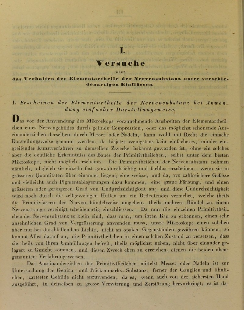 I.- V.-:.- ' Versuche Über das Verhalten der Elcmentartheile der ÜVervensubstanz unter verschie- denartigen Xiinfliissen. T. Erscheinen der Element artheile der Nerv ensubstanz hei Anwen- dung einfacher D arstellung sw eise. Das vor der Amvendun^ des Mikroskops vorzunehmende Ausbreiten der Elementartheil- cheii eines Nervengebildes durch gelinde Coinpression, oder das möglichst schonende Aus- einanderziehen derselben durch Messer oder Nadeln, kann vs'ohl mit Piecht die einfache Darstellungsweise genannt werden, da bisjetzt wenigstens kein einfacheres, minder ein- greifendes Kunstverfahren zu demselben Zwecke bekannt geworden ist, ohne ein solches aber die deutliche Erkenntniss des Baues der Prlmltivlhellchen, selbst unter dem besten Mikroskope, nicht möglich erscheint. Die Primilivthellchen der Nervensubstanz nehmen nämlich, obgleich sie einzeln fast ganz durchsichtig und farblos erscheinen, wenn sie in grösseren Quantitäten über einander liegen j eine welsse, und da, wo zahlreichere Gefässe und vielleicht auch Pigmentablagerungen dazu kommen, eine graue Färbung, und einen grösseren oder geringeren Grad von Undurchsichtigkeit an 5 und diese Undurchsichtigkeit wird noch durch die zellgewebigen Hüllen um ein Bedeutendes vermehrt, welche theils die Primitivfasern der Nerven bündelweise umgeben, theils mehrere Bündel zm einem Nervenstränge vereinigt scheidenartig einschllessen. Da nun die einzelnen PrlmltivtheiL chen der Nervensubstanz so klein sind, dass man, um ihren Bau zu erkennen, einen sehr ansehnlichen Grad von Vergrösserung anwenden muss, unsre Mikroskope einen solchen aber nur bei durchfallen dem Lichte, nicht an opaken Gegenständen gewähren können; so kommt Alles darauf an, die Prlmitivtheilchen in einen solchen Zustand zu versetzen, dass sie theils von ihren Umhüllungen befreit, theils möglichst neben, nicht über einander ge- lagert zu Gesicht kommen; und diesen Zweck eben zu erreichen, dienen die beiden oben- genannten Verfahrungswelsen. Das Auseinanderziehen der Primitlvtheilchen mittelst Messer oder Nadeln ist zur Untersuchung der Gehirn- und Rückenmarks-Substanz, ferner der Ganglien und ähnli- cher, zartester Gebilde nicht anzuwenden, da es, wenn auch von der sichersten Hand ausgeführt, in denselben zu grosse Verwirrung und Zerstörung hervorbringt; es ist da-
