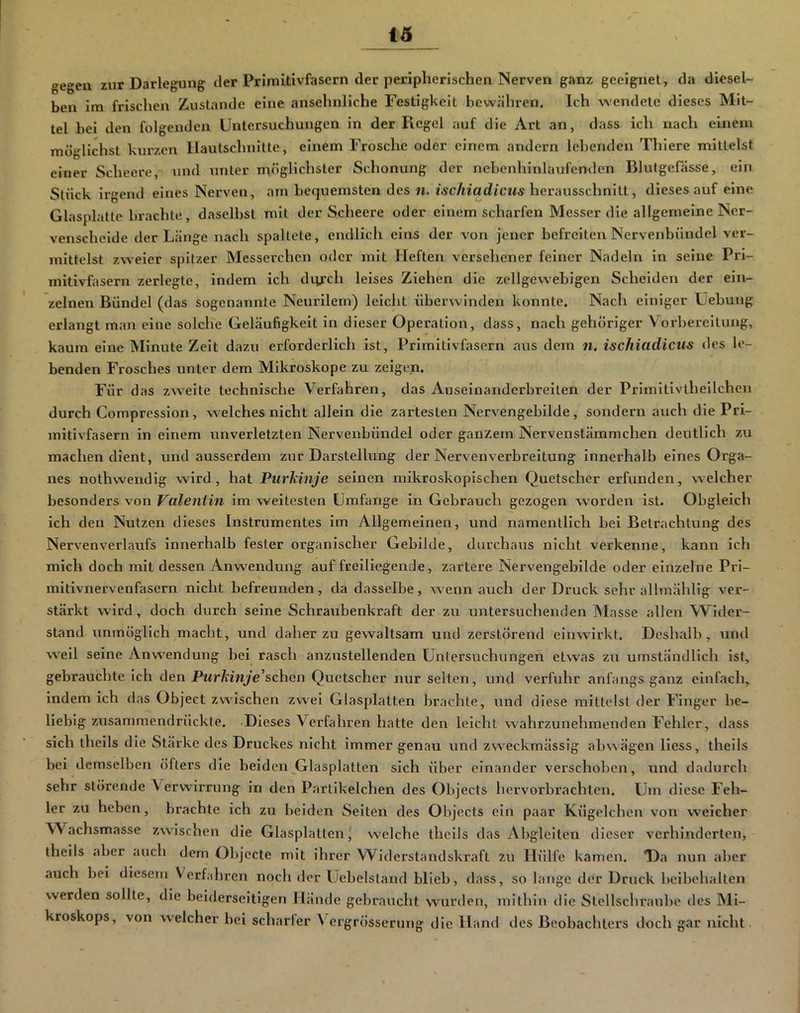 gegen zur Darlegung der Primitivfasern der peripherischen Nerven ganz geeignet, da diesel- ben im frischen Zustande eine ansehnliche Festigkeit bewähren. Ich wendete dieses Mit- tel hei den folgenden Untersuchungen in der Regel auf die Art an, dass ich nach einem möglichst kurzen Ilautschnilte, einem Frosche oder einem andern lebenden Thiere mittelst einer Scheere, und unter möglichster Schonung der nebenhinlaufenden Blutgefässe, ein Stück irgend eines Nerven, am betjuemsten des n. ischiadicus hcvimsschnhl, dieses auf eine Glasplatte brachte, daselbst mit der Scheere oder einem scharfen Messer die allgemeine Ner- venscheide der Länge nach spaltete, endlich eins der von jener befreiten Nervenbündel ver- mittelst zweier spitzer Messerchen oder mit Heften versehener feiner Nadeln in seine Pri- mitivfasern zerlegte, indem ich diirch leises Ziehen die zellgewebigen Scheiden der ein- zelnen Bündel (das sogenannte Neurilem) leicht überwinden konnte. Nach einiger Uebung erlangt man eine solche Geläufigkeit in dieser Operation, dass, nach gehöriger Vorbereitung, kaum eine Minute Zeit dazu erforderlich ist, Primitivfasern aus dem m. ischiadicus des le- benden Frosches unter dem Mikroskope zu zeigen. Für das zweite technische Verfahren, das Auseinanderbreiten der Primitivtheilchen durch Compresslon, welches nicht allein die zartesten Nervengebilde, sondern auch die Pri- mitivfasern in einem unverletzten Nervenbündel oder ganzem Nervenstämmchen deutlich zu machen dient, und ausserdem zur Darstellung der Nervenverbreitung innerhalb eines Orga- nes nothwendig wird, hat Purkinje seinen mikroskopischen Quetscher erfunden, welcher besonders von Valentin im weitesten Umfange in Gebrauch gezogen worden ist. Obgleich ich den Nutzen dieses Instrumentes im Allgemeinen, und namentlich bei Betrachtung des Nervenverlaufs innerhalb fester organischer Gebilde, durchaus nicht verkenne, kann ich mich doch mit dessen Anwendung auf freiliegende, zartere Nervengebilde oder einzelne Pri- mitivnervenfasern nicht befreunden, da dasselbe, wenn auch der Druck sehr alhnählig ver- stärkt wird, doch durch seine Schraubenkraft der zu untersuchenden Masse allen Widei*- stand unmöglich macht, und daher zu gewaltsam und zerstörend einwirkt. Deshalb, und weil seine Anwendung bei rasch anzustellenden Untersuchungen etwas zu umständlich ist, gebrauchte Ich den Purkinje'sehen Quetscher nur selten, und verfuhr anfangs ganz einfach, indem ich das Object zwischen zwei Glasplatten brachte, und diese mittelst der Finger be- liebig zusammendrückte. Dieses Verfahren hatte den leicht wahrzunehmenden Fehler, dass sich thells die Stärke des Druckes nicht immer genau und zweckmässig abwägen Hess, theils bei demselben öfters die beiden Glasplatten sich über einander verschoben, und dadurch sehr störende Verwirrung in den Partikelchen des Objects hervorbrachten. Um diese Feh- ler zu heben, brachte ich zu beiden Seiten des Objects ein paar Kügelchen von weicher Wachsmasse zwischen die Glasplatten' welche theils das Abgleiten dieser verhinderten, theils aber auch dem Objecte mit ihrer Widerstandskraft zu Hülfe kamen. T)a nun aber auch bei diesem Verfahren noch der Uebelstand blieb, dass, so lange der Druck beibehalten werden sollte, die beiderseitigen Hände gebraucht wurden, mithin die Stellschraube des Mi- kroskops, von welcher bei scharfer Vergrösserung die Hand des Beobachters tloch gar nicht