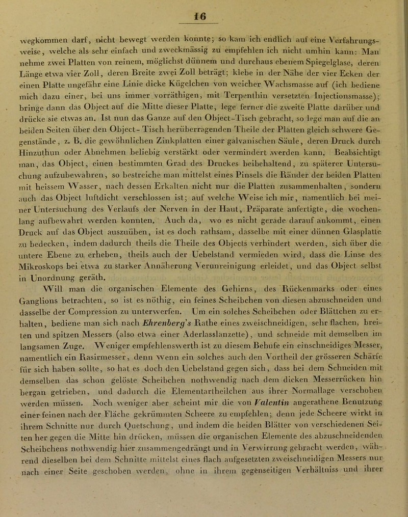 wegkommen darf, iwcht bewegt werden konnte; so kam ich endlich auf eine Verfahrungs- weise, welche als sehr einfach und zweckmässig zu empfehlen icli nicht umhin kann: Man nehme zwei Platten von reinem, möglichst dünnem und durchaus ebenem Spiegelglase, deren Länge etwa vier Zoll, deren Breite zwei Zoll beträgt; klebe in der Nähe der vier Ecken der einen Platte ungefähr eine Linie dicke Kügelchen von weicher Wachsmasse auf (ich bediene mich dazu einer, bei uns immer vorräthigen, mit Terpenthln versetzten Injectionsmasse); bringe dann das Object auf die Mitte dieser Platte, lege ferner die zweite Platte darüber und drücke sie etwas an. Ist nun das Ganze auf den Object-Tisch gebracht, so lege man auf die an beiden Seiten über den Object- Tisch herüberragenden Theile der Platten gleich schwere Ge- genstände, z. B. die gewöhnlichen Zinkplatten einer galvanischen Säule, deren Druck durch Hinzuthun oder Abnehmen beliebig verstärkt oder vermindert .werden kann. Beabsichtigt man, das Object, einen bestimmten Grad des Druckes beibehaltend, zu späterer Untersu- chung aufzubewahren, so bestreiche man mittelst eines Pinsels die Ränder der beiden Platten mit heissern W^asser, nach dessen Erkalten nicht nur die Platten Zusammenhalten, sondern avich das Object luftdicht verschlossen ist; auf welche VV^eise ich mir, namentlich bei mei- ner Untersuchung des Verlaufs der Nerven in der Haut, Präparate anfertigte, die w'oehen- lang auf bewahrt werden konnten. Auch da, w^o es nicht gerade darauf ankommt, einen Druck auf das Object auszuüben, ist es doch rathsam, dasselbe mit einer dünnen Glasplatte zu bedecken, indem dadurch theils die Theile des Objects verhindert werden, sich über die untere Ebene zu, erheben, theils auch der Uebelstand vermieden wird, dass die Linse des Mikroskops bei etwa zu starker Annäherung Verunreinigung erleidet, und das Object selbst in Unordnung geräth. Will man die organischen Elemente des Gehirns, des Rückenmarks oder eines Ganglions betrachten, so ist es nöthig, ein feines Scheibchen von diesen abzuschneiden und dasselbe der Compression zu unterwerfen. Um ein solches Scheibchen oder Blättchen zu er- halten, bediene man sich nach Rathe eines zweischneidigen, sehr flachen, brei- ten und spitzen Messers (also etwa einer Aderlasslanzette), und schneide mit demselben ini langsamen Zuge. Weniger empfehlenswerth ist zu diesem Behufe ein einschneidiges Messer, namentlich ein Rasirmesser, denn wenn ein solches auch den Vortheil der grösseren Schärfe für sich haben sollte, so hat es doch den Uebelstand gegen sich, dass bei dem Schneiden mit demselben das schon gelöste Scheibchen nothwendig nach dem dicken Messerrücken hin bergan getrieben, und dadurch die Elementartheilchen aus ihrer Normallage verschoben werden müssen. Noch weniger aber scheint mir die von Valentin angerathene Benutzung einer feinen nach der Fläche gekrümmten Scheere zu empfehlen; denn jede Scheere wirkt in ihrem Schnitte nur durch Quetschung, und indem die beiden Blätter von verschiedenen Sei- ten her gegen die Mitte hin drücken, müssen die organischen Elemente des abzusclmeldenden Scheibchens nothwendig hier zusammengedrängt und in Verwirrung gebracht werden, wäh- rend dieselben bei dem Schnitte iniltelst eines flach aufgesetzten zweischneidigen Messers nur nach einer Seite geschoben werden, ohne ln ihrem gegenseitigen Verhältniss und ihrer