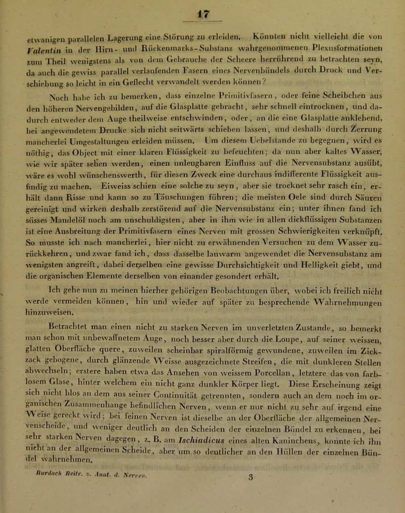 etvvanigen parallelen Lagerung eine Störung zu erleiden. könnten nicht vielleicht die von Valentin in der Hirn- und Rückenmarks-Substanz w^ahrgeiiommenen Plexusformationeii zum Theil wenigstens als von dem Gebrauche der Scheere herrührend zu betrachten seyn, da auch die gewiss parallel verlaufenden Fasern eines Nervenbündels durch Druck und Ver- schiebung so leicht in ein Geflecht verwandelt werden können? Noch habe ich zu bemerken, dass einzelne Primilivfasern, oder feine Scheibchen aus den höheren Nervengebilden, auf die Glasplatte gebraclit, sehr schnell cintrocknen, und da- durch entweder dem Auge theilweise entschwinden, oder, an die eine Glasplatte anklebend, bei angewendetem Drucke sich nicht seitwärts schieben lassen, und deshalb durcli Zerrung mancherlei Umgestaltungen erleiden müssen. Um diesem Uebelstande zu begegnen, wird es nöthig, das Object mit einer klaren Flüssigkeit zu befeucliten; da nun aber kaltes Wasser, wie wir später seilen werden, einen unleugbaren Einfluss auf die Nervensubstanz ausübt, wäre es wohl wünschenswerth, für diesen Zweck eine durchaus indifferente Flüssigkeit aus- findig zu machen. Eiweiss schien eine solche zu seyn , aber sie trocknet sehr rasch ein, er- hält dann Risse und kann so zu Täuschungen führen; die meisten Oele sind durch Säuren gereinigt und wirken deshalb zerstörend auf die Nervensubstanz ein; unter ihnen fand ich süsses Mandelöl noch am unschuldigsten, aber in ihm wie in allen dickflüssigen Substanzen ist eine Ausbreitung der Primitivfasern eines Nerven mit grossen Schwierigkeiten verknüpft. So musste ich nach mancherlei, hier nicht zu erwähnenden Versuchen zu dem Wasser zu- rückkehren, und zwar fand ich, dass dasselbe lauwarm angewendet die Nervensubstanz am wenigsten angreift, dabei derselben eine gewisse Durchsichtigkeit und Helligkeit giebt, und die organischen Elemente derselben von einander gesondert erhält. * Ich gehe nun zu meinen hierher gehörigen Beobachtungen über, wobei ich freilich nicht werde vermeiden können, hin und wieder auf später zu besprechende Wahrnehmungen hinzuweisen. Betrachtet man einen nicht zu starken Nerven im unverletzten Zustande, so bemerkt man schon mit unbewaffnetem Auge, noch besser aber durch dieLoupe, auf seiner weissen, glatten Oberfläche quere, zuweilen scheinbar spiralförmig gewundene, zuweilen im Zick- zack gebogene, durch glänzende Weisse ausgezeichnete Streifen, die mit dunkleren Stellen abwechseln; erstere haben etwa das Ansehen von welssem Porcellan, letztere das von färb- ' losem Glase, hinter welchem ein nicht ganz dunkler Körper liegt. Diese Erscheinung zeigt sich nicht blos an dem aus seiner Continultät getrennten, sondern auch an dem noch im or- ganischen Zusammenhänge befindlichen Nerven, wenn er nur nicht zu sehr aiif irgend eine W eise gereckt wird ; bei feinen Nerven ist dieselbe an der Oberfläche der allgemeinen Ner- venscheide, und weniger deutlich an den Scheiden der einzelnen Bündel zu erkennen, bei sehr starken Neiven dagegen, z. h. Ischiadicus eines alten Kaninchens, konnte ich ihn nicht an der allgemeinen Scheide, aber um so deutlicher an den Hüllen der einzelnen Bün- del wahrnehmen. nurdach Heilr ■inut. d. Kerrm. 3