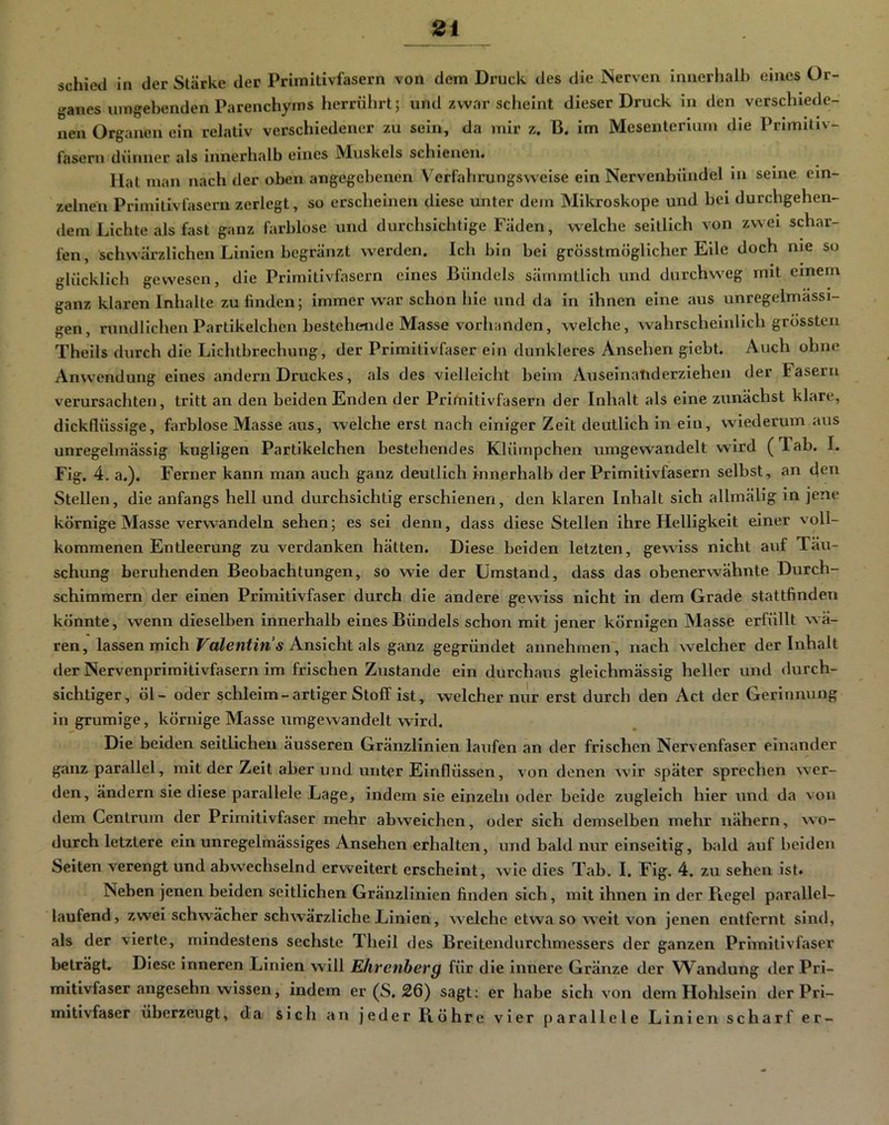 schied in der Stärke der Primitivfasern von dem Druck des die Nerven inneriialh eines ür- ‘»anes umgebenden Parenchyms herrührt; und zwar scheint dieser Druck in den verschiede- nen Organen ein relativ verschiedener zu sein, da mir z. B. im Mesenterium die Primitiv- fasern dünner als innerhalb eines Muskels schienen. Hat man nach der oben angegebenen Verfahrungsvveise ein Nervenbündel in seine ein- zelnen Primitivfasern zerlegt, so erscheinen diese unter dem Mikroskope und bei durchgehen- dem Lichte als fast ganz farblose und durchsichtige Fäden, welche seitlich von zwei schar- fen, scliwärzlichen Linien begränzt werden. Ich bin bei grösstmöglicher Eile doch nie so glücklich gewesen, die Primitivfasern eines Bündels sämmtlich und durchweg mit einem ganz klaren Inhalte zu linden; immer war schon hie und da in ihnen eine aus unregelmässi- gen, rundlichen Partikelchen bestehende Masse vorhanden, welche, wahrscheinlich grössten Theils durch die Lichtbrechung, der Primitivfaser ein dunkleres Ansehen giebt. Auch ohne Anwendung eines andern Druckes, als des vielleicht beim Auseinatiderziehen der Fasern verursachten, tritt an den beiden Enden der Primitivfasern der Inhalt als eine zunächst klare, dickflüssige, farblose Masse aus, welche erst nach einiger Zeit deutlich in ein, wüederunri aus unregelmässig kugligen Partikelchen bestehendes Klümpchen umgewandelt wird (Tab. I. Fig. 4. a.). Ferner kann man auch ganz deutlich Innerhalb der Primitivfasern selbst, an den Stellen, die anfangs hell und durchsichtig erschienen, den klaren Inhalt sich allmälig in jene körnige Masse verwandeln sehen; es sei denn, dass diese Stellen ihre Helligkeit einer voll- kommenen Entleerung zu verdanken hätten. Diese beiden letzten, gewiss nicht auf Täu- schung beruhenden Beobachtungen, so wie der Umstand, dass das obenerwähnte Durch- schimmern der einen Primitivfaser durch die andere gewiss nicht in dem Grade stattfinden könnte, wenn dieselben innerhalb eines Bündels schon mit jener körnigen Masse erfüllt wä- ren, lassen mich Ansicht als ganz gegründet annehmen, nach welcher der Inhalt der Nervenprimitivfasern im frischen Zustande ein durchaus gleichmässig heller und durch- sichtiger, öl- oder schleim-artiger Stoff ist, welcher mir erst durch den Act der Gerinnung in gruralge, körnige Masse umgewandelt wird. Die beiden seitlichen äusseren Gränzlinien laufen an der frischen Nervenfaser einander ganz parallel, mit der Zeit aber und unter Einflüssen, von denen wir später sprechen wer- den, ändern sie diese parallele Lage, indem sie einzeln oder beide zugleich hier und da von dem Centrum der Primitivfaser mehr abweichen, oder sich demselben mehr nähern, wo- durch letztere ein unregelmässiges Ansehen erhalten, und bald nur einseitig, bald auf beiden Seiten verengt und abw^echselnd erweitert erscheint, wie dies Tab. I. Fig. 4. zu sehen ist. Neben jenen beiden seitlichen Gränzlinien finden sich, mit ihnen in der Fiegel parallel- laufend, zwei schwächer schwärzliche Linien, welche etwa so w'eit von jenen entfernt sind, als der vierte, mindestens sechste Theil des Breitendurchmessers der ganzen Primitivfaser beträgt. Diese inneren Linien will Ehrenberg für die innere Gränze der Wandung der Pri- mitivfaser angesehn wissen, indem er (S. £6) sagt: er habe sich von dem Hohlsein der Prl- mltlvfaser überzeugt, da sich an jeder Röhre vier parallele Linien scharf er-