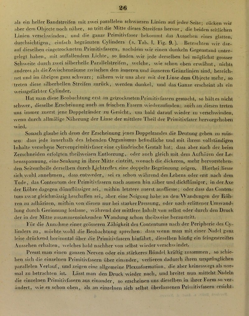 als ein heller Baiidstreifen mit zwei parallelen schwarzen Linien anf jeder Seile; rücken wir aber dem Objecte noch näher, so tritt die Mitte dieses Streil'ens hervor, die beiden seitlichen Linien verschwinden, und die ganze Primitivfaser bekommt das Aussehen eines glatten, durchsichtigen, einfach begränzten Cylinders (s. Tab. 1. Flg. 9.). Betrachten wir dar- auf dieselben eingetrockneten Primitlvfasei;'n, naclidem wir einen dunkeln Gegenstand unter- gelegt haben, mit auflallendem Lichte, so finden wir jede derselben bei möglichst grosser Sehweite durch zwei silberhelle Parallelstreifen, welche, wie schon oben erwähnt, nichts anderes als die Zwischenräume zwischen den inneren und äusseren Gränzlinlen sind, bezeich- net und im übrige^! ganz schvwirz; nähern wir uns aber mit der Linse dem Objecte mehr, so treten diese silberhellen Streifen zurück, werden dunkel, und das Ganze erscheint als ein weissgefärbter Cy lind er. Hat man diese Beobachtung erst an getrockneten Primitivfasern gemacht, so hält es nicht schw^er, dieselbe Erscheinung auch an frischen Fasern wiederzufinden; auch an diesen treten uns immer zuerst jene Doppelränder zu Gesicht, um bald darauf wieder zu verschwenden, wenn durch allmälige Näherung der Linse der mittlere Theil der Primitivfaser hervorgehoben wird. Sonach glaube ich denn der Erscheinung jenes Doppelrandes die Deutung geben zu müs- sen: dass jede innerhalb des lebenden Organismus befindliche und mit ihrem vollständigen Inhalte versehene Nervenprirnitivfaser eine cyllndrische Gestalt hat; dass aber nach der beim Zerschneiden erfolgten thellweisen Entleerung, oder auch gleich mit dem Aufhören der Le- bensspannung, eine Senkung in ihrer Mitte eintritt, w onach die dickei'en, mehr hervorstehen- den Seltentheile derselben durch I^lchtreflex eine doppelte Begränzung zeigen. Hierbei Hesse sich w'ohl annehmen, dass entweder, sei es schon während des Lebens oder erst nach dem Tode, das Contentum der Primitivfasern nach aussen hin zäher und dickflüssiger, in derAxe der Röhre dagegen dünnflüssiger sei, mithin letztere zuerst ausfliesse; oder dass das Conten- tum zw'ar gleichmässig beschafl'en sei, aber eine Neigung habe an den Wandungen der Röh- ren zu adhäriren, mithin von diesen nur bei starker Pressung, oder nach erlittener Umwand- lung durch Gerinnung loslasse, während der mittlere Inhalt von selbst oder durch den Druck der in der Mitte zusanimensinkenden W^andung schon theilweise heraustritt. Für die Annahme einer grösseren Zähigkeit des Contentums nach der Peripherie des Cy- linders zu, möchte wohl die Beobachtung sprechen: dass w^enn man mit einer Nadel ganz leise drückend horizontal üher die Primitivfasern hinfährt, dieselben häufig ein feingestreiftes Aussehen erhallen, welches bald nachher von selbst wieder verschwindet. Presst man einen ganzen Nerven oder ein stärkeres Bündel kräftig zusammen, so schie- ben sich die einzelnen Primitivfasern über einander, verlieren dadurch ihren ursprünglichen parallelen Verlauf, und zeigen eine allgemeine Plexusformation, die aber keineswegs als nor- mal zu betrachten ist. Lässt man den Druck wieder nach, und breitet nun mittelst Nadeln die einzelnen Primitivfasern aus einander, so erscheinen uns dieselben in ihrer Form so ver- ändert, wie es schon oben, als an einzelnen sich selbst überlassenen Primitivfasern ersieht-