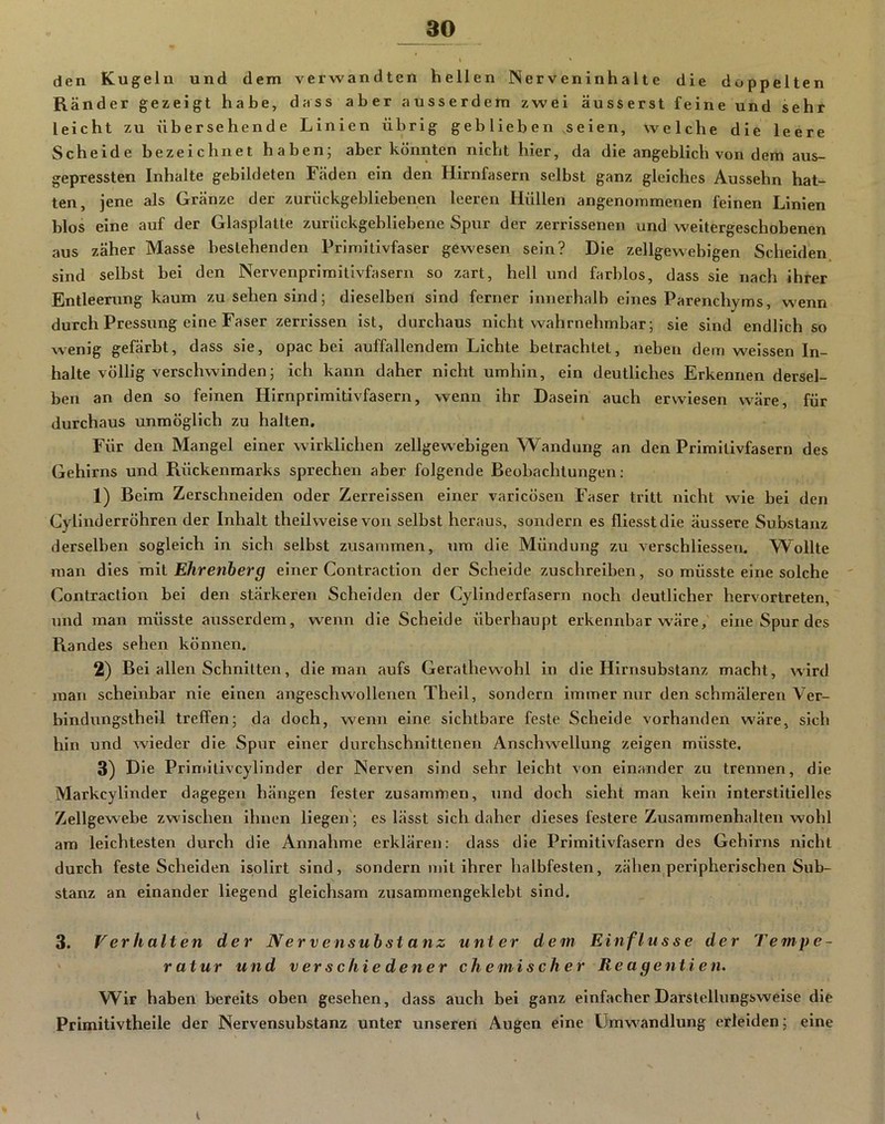 den Kugeln und dem verwandten hellen Nerveninhalte die doppelten Rä nder gezeigt habe, dass aber ausserdem zwei äusserst feine und sehr leicht zu übersehende Linien übrig geb lieb en seien, welche die leere Scheide bezeichnet haben; aber könnten nicht hier, da die angeblich von dem aus- gepressten Inhalte gebildeten Fäden ein den Hirnfasern selbst ganz gleiches Aussehn hat- ten, jene als Gränze der zurückgebliebenen leeren Hüllen angenommenen feinen Linien blos eine auf der Glasplatte zurückgebliebene Spur der zerrissenen und weitergeschobenen aus zäher Masse bestehenden Primitivfaser gewesen sein? Die zellgewebigen Scheiden sind selbst bei den Nervenprimitivfasern so zart, hell und farblos, dass sie nach ihrer Entleerung kaum zu sehen sind; dieselben sind ferner innerhalb eines Parenchyms, wenn durch Pressung eine Faser zerrissen ist, durchaus nicht wahrnehmbar; sie sind endlich so wenig gefärbt, dass sie, opac bei auffallendem Lichte betrachtet, neben dem weissen In- halte völlig verschwinden; ich kann daher nicht umhin, ein deutliches Erkennen dersel- ben an den so feinen Hirnprimitivfasern, wenn ihr Dasein auch erwiesen wäre, für durchaus unmöglich zu halten. Für den Mangel einer wirklichen zellgewebigen Wandung an den Primitivfasern des Gehirns und Rückenmarks sprechen aber folgende Beobachtungen: 1) Beim Zerschneiden oder Zerreissen einer varicösen Faser tritt nicht wie bei den Cylinderröhren der Inhalt theilweise von selbst heraus, sondern es fliesstdie äussere Substanz derselben sogleich in sich selbst zusammen, um die Mündung zu verschliessen. VFollte man dies mil Ehrenherg einer Contraction der Scheide zuschreiben, so müsste eine solche Contraction bei den stärkeren Scheiden der Cylinderfasern noch deutlicher hervortreten, und man müsste ausserdem, wenn die Scheide überhaupt erkennbar wäre, eine Spur des Randes sehen können, 2) Bei allen Schnitten, die man aufs Gerathewohl in die Hirnsubstanz macht, wird man scheinbar nie einen angeschwollenen Theil, sondern immer nur den schmäleren Ver- bindungstheil treffen; da doch, wenn eine sichtbare feste Scheide vorhanden wäre, sich hin und wieder die Spur einer durchschnittenen Anschwellung zeigen müsste. 3) D ie Primitivcylinder der Nerven sind sehr leicht von einander zu trennen, die Markcylinder dagegen hängen fester zusammen, und doch sieht man kein interstitielles Zellgewebe zwischen ihnen liegen'; es lässt sich daher dieses festere Zusammenhalten wohl am leichtesten durch die Annahme erklären: dass die Primitivfasern des Gehirns nicht durch feste Scheiden isolirt sind, sondern mit ihrer halbfesten, zähen peripherischen Sub- stanz an einander liegend gleichsam zusammengeklebt sind. 3. Verhalten der Nerven Substanz unter dem Einflüsse der Tempe- ' ratur und verschie dener chemischer Re agentien. W^ir haben bereits oben gesehen, dass auch bei ganz einfacher Darstellungsweise die Primitivtheile der Nervensubstanz unter unseren Augen eine Umwandlung erleiden; eine