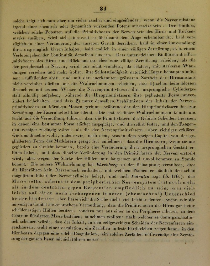 solche zeigt sich nun aber um vieles rascher und eingreifender, wenn die Ncrvensubstanz irgend einer chemisch oder dynamisch wirkenden Potenz ausgeselzt wird. Der Einfluss, welchen solche Potenzen auf die Primitivfasern der Nerven wie des Hirns und Rücken- marks ansnben, wird sich, insoweit er überhaupt dem Auge erkennbar ist, bald vor- züglich in einer Veränderung der äusseren Gestalt derselben, bald in einer Umwandlung ihres ursprünglich klaren Inhaltes, bald endlich ln einer völligen Zerstörung, d. h. einem Verlorengehen der Continuität derselben äussern. Dass unter gleichen Einflüssen die Pn- ^nitivfasern des Hirns und Rückenmarks eher eine völlige Zerstörung erleiden, als die der peripherischen Nerven, wird uns nicht wundern, da letztere, mit stärkeren Wan- dungen versehen und mehr isolirt, ihre Selbstständigkeit natürlich länger behaupten müs- sen; auffallender aber, und mit der anerkannten grösseren Zartheit der Hirnsubstanz nicht vereinbar dürften uns die W^ahrnehmungen scheinen, dass 1) schon beim blossen Befeuchten mit reinem W^asser die Nervenprimitivfasern ihre ursprüngliche Cylinderge- stalt allmällg aufgeben, während die Hirnprimitivfasern ihre gegliederte Form unver- ändert beibehalten; und dass 2) unter denselben Verhältnissen der Inhalt der Nerven- prlmitivläsern zu körnigen Massen gerinnt, während der der Hirnprimitivfasern bis zur Zerstörung der Fasern selbst klar bleibt. Die erstere dieser Wahrnehmungen könnte uns leicht auf dife Vermuthung führen, dass die Primitivfasern des Gehirns Scheiden besässen, in denen eine bestimmte Form stärker ausgeprägt, und die selbst fester, und den Reagen- lien weniger zugängig wären, als die der Nervenprimitivfasern; aber richtiger erklären wir uns dieselbe wohl, indem'wir, nach dem, was in dem vorigen Capitel von der ge- gliederten Form der Markfasern gesagt ist, annehmen: dass die Hirnfasern, wenn sie uns gegliedert zu Gesicht kommen, bereits eine Veränderung ihrer ursprünglichen Gestalt er- litten haben, und dass dieselbe Veränderung in den Primitivfasern der Nerven erstrebt wird, aber wegen der Stärke der Hüllen nur langsamer und unvollkommen zu Stande kommt. Die andere Wahrnehmung hat Ehrenberg zu der Behauptung veranlasst, dass die Hirnröhren kein Nervenrnark enthalten, mit welchem Namen er nämlich den schon coagulirten Inhalt der Nervencylinder belegt; und auch Valentin sagt (S. 116.): die Masse selbst scheint in dem peripherischen Nervensystem fast noch mehr als in dem centralen gegen Reagentien empfindlich zu sein, was viel- leicht auf einen noch verborgenen inneren (chemischen?) Unterschied beider hindeutet; aber Hesse sich die Sache nicht viel leichter deuten, wenn wir die im vorigen Capitel ausgesprochene Vermuthung, dass die Primitivfasern des Hirns gar keine scheldenartigon Hüllen besitzen, sondern nur aus einer an der Peripherie zäheren, in dem Centrum flüssigeren Masse bestehen, annehmen wollten; nach welcher es dann ganz natür- lich scheinen würde, dass der Inhalt, in den zellge^veblgen Scheiden der Nervenfasern ein- geschlossen, wohl eine Coagulation, ein Zerfallen in feste Partikelchen zeigen kann, in den Hirnfasern dagegen eine solche Coagulation, ein solches Zerfallen nothwendig eine Zerstö- rung der ganzen laser mit sich führen muss?