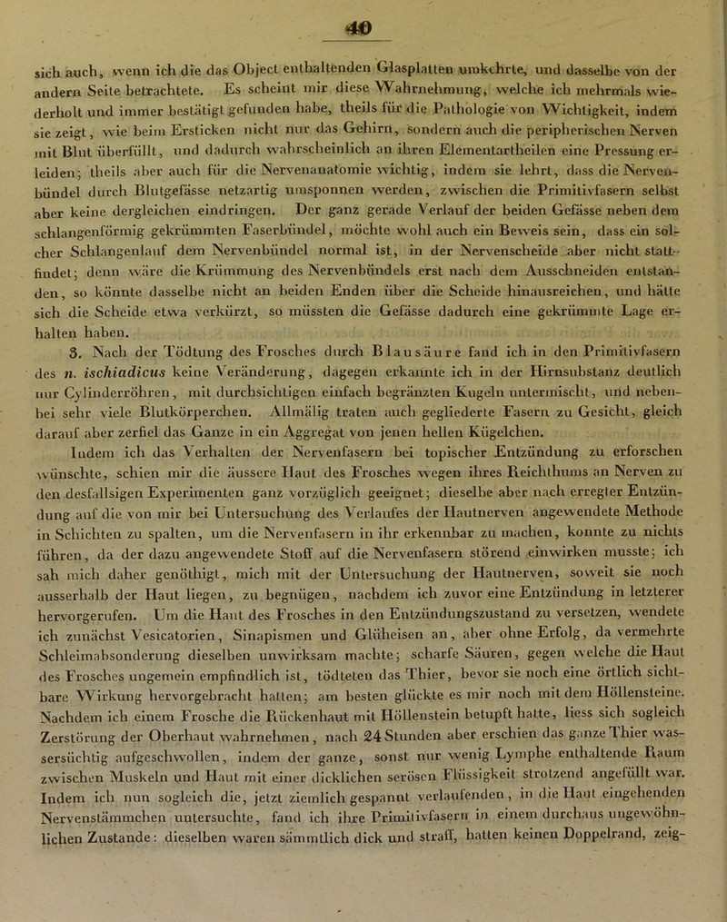 4« sich auch, wenn ich die das Object enthaltenden Glasplatten uinkchrte, und dasselbe von der andern Seite betrachtete. Es scheint mir diese Wahrnehmung, welche ich mehrmals wie- derholt und immer bestätigt gefunden habe, theils für die Pathologie von Wichtigkeit, indem sie zeigt, wie beim Ersticken nicht nur d<»s Gehirn, sondern aucli die peripherischen Nerven mit Blut überfüllt, und dadurch wahrscheinlich an ihren Elementartheilen eine Pressung er- leiden; theils aber jmch für die Nervenanatomie wichtig, indem sie lehrt, dass die Nerven- bündel durch Blutgefässe netzartig umsponnen werden, zwischen die Primitivfasern selbst aber keine dergleichen eindringen. Der ganz gerade Verlauf der beiden Gefässe neben dem schlangenförmig gekrümmten Easerbündel, möchte wohl auch ein Beweis sein, dass ein sol- cher Schlangenlauf dem Nervenbündel normal ist, in der Nervenscheide aber nicht statt-- lindet; denn wäre die Krümmung des Nervenbündels erst nach dem Ausschneiden entstän- den, so könnte dasselbe nicht an beiden Enden über die Scheide hinausreichen, und hätte sich die Scheide etwa verkürzt, so müssten die Gefässe dadurch eine gekrümmte Lage er- halten haben, 3. Nach der Tödtung des Frosches durch Blausäure fand ich in den Primitivfasern des n. ischiadicus keine Veränderung, dagegen erkannte ich in der Hirnsubstanz deutlich nur Cylinderröhren , mit durchsichtigen einfach begränzten Kugeln untermischt, und neben- bei sehr viele Blutkörperchen. Allmälig traten auch gegliederte Fasern zu Gesicht, gleich darauf aber zerfiel das Ganze in ein Aggregat von jenen hellen Kügelchen. Indem ich das Verhalten der Nervenfasern bei topischer Entzündung zu erforschen wünschte, schien mir die äussere H^mt des Frosches wegen ihres Reichlhums an Nerven zu den desfallsigen Experimenten ganz vorzüglich geeignet; dieselbe aber nach erregter Entzün- dung auf die von mir bei Untersuchung des Verlaufes der Hautnerven angewendete Methode in Schichten zu spalten, um die Nervenfasern in ihr erkennbar zu machen, konnte zu nichts führen, da der dazu angewendete Stoff auf die Nervenfasern störend einwirken musste; ich sah mich daher genöthigt, mich mit der Untersuchung der Hautnerven, soweit sie noch ausserhalb der Haut liegen, zu begnügen, nachdem ich zuvor eine Entzündung in letzterer hervorgerufen. Um die Haut des Frosches in den Entzündungszustand zu versetzen, wendete ich zunächst Vesicatorien, Sinapismen und Glüheisen an, aber ohne Erfolg, da vermehrte Schleimabsonderung dieselben unwirksam machte; scharfe Säuren, gegen welche die Haut des Frosches ungemein empfindlich ist, tödteten das Thier, bevor sie noch eine örtlich sicht- bare Wirkung hervorgebracht hatten; am besten glückte es mir noch mit dem Höllensteine. Nachdem ich einem Frosche die Kückenhaut mit Höllenstein betupft halte, Hess sich sogleich Zerstörung der Oberhaut wahrnehmen, nach 24 Stunden aber erschien das ganze Thier was- sersüchtig aufgeschwollen, indem der ganze, sonst nur wenig Lymphe enthaltende Fiaum zwischen Muskeln und Haut mit einer dicklichen serösen Flüssigkeit strotzend angefüllt war. Indem ich nun sogleich die, jetzt ziemlich gespannt verlaufenden, in die Haut eingehenden Nervenstämmchen untersuchte, fand ich ihre Primilivfaseru in einem durchaus ungewöhn- lichen Zustande; dieselben waren sämmtlich dick und straff, hatten keinen Doppelrand, zeig-