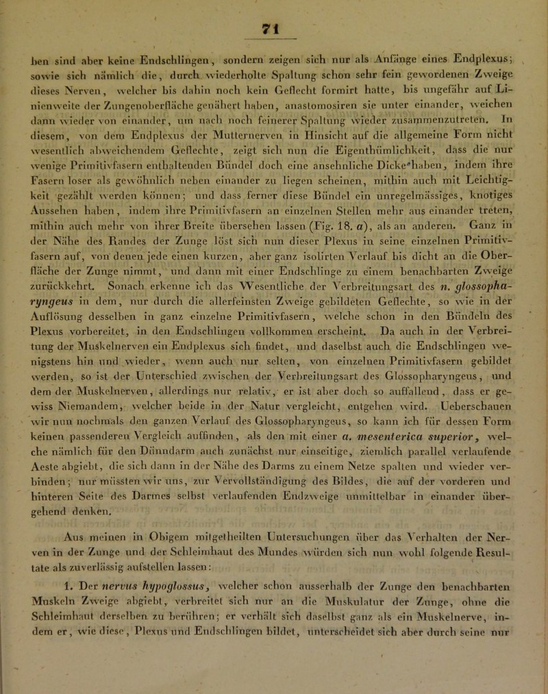 71 hen sind aber keine Endsclilingen, sondern zeigen sich nur als Anfänge eines Endplexus; , sowie sich nämlich die, durch wiederholte Spaltung schon sehr fein gewordenen Zweige dieses Nerven, welcher bis <l:ihin noch kein Geflecht formirt hatte, bis ungefähr auf Li- nienweite der Zungenoberfläche genähert haben, anaslomosiren sie unter einander, weichen ilanu wieder von einander, um nach noch feinerer Spaltung wieder zusammenzutreten, ln diesem, von dem Endplcxus der Mutternerven in Hinsicht auf die allgemeine Form nicht wesentlich abweichendem Geflechte, zeigt sich nun die Eigenthümlichkeit, dass die nur wenige Primilivfasern enthaltenden Bündel doch eine ansehnliche Dicke'’haben, indem ihre Fasern loser als gewöhnlich neben einander zu liegen scheinen, mithin auch mit Leichtig- keit gezählt werden können; und dass ferner diese Bündel ein unregelmässiges, knotiges Aussehen haben, indem ihre Primitivfasern an einzelnen Stellen mehr aus einander treten, mithin auch mehr von ihrer Breite übersehen lassen (Fig. 18. a), als an anderen. Ganz in der Nähe des Randes der Zunge löst sich nun dieser Plexus in seine einzelnen Primitiv- fasern auf, von denen jede einen kurzen, aber ganz isolirten Verlauf bis dicht an die Ober- fläche der Zunge nimmt, und dann mit einer Endschlinge zu einem benachbarten Zweige zurückkehrt. Sonach erkenne ich das Wesentliche der Verbreitungsart des n. glossopha- ryngeus in dem, nur durch die allerfeinsten Zweige gebildeten Geflechte, so wie in der Auflösung desselben in ganz einzelne Primitivfasern, welche schon in den Bündeln des Plexus vorbereitet, in den Endschlingen vollkommen erscheint. Da auch in der Verbrei- tung der Muskelnerven ein Endplexus sich findet, und daselbst auch die Endschlingen we- nigstens hin und wieder, wenn auch nur selten, von einzelnen Primitivfasern gebildet werden, so ist der Unterschied zwischen der Verbreitungsart des Gldssopharyngeus, und dem der Muskelnerven, allerdings nur relativ, er ist aber doch so auffallend, dass er ge- wiss Niemandem, welcher beide in der Natur vergleicht, entgehen wird. Ueberschauen wir nun nochmals den ganzen Verlauf des Glossopharyngeus, so kann ich für dessen Form keinen passenderen Vergleich auffinden, als den mit einer a. mesenierica superior, wel- che nämlich für den Dünndarm auch zunächst nur einseitige, ziemlich parallel verlaufende Aeste abgiebt, die sich dann in der Nähe des Darms zu einem Netze spalten und wieder ver- binden; nur müssten wir uns, zur Vervollständigung des Bildes, die auf der vorderen und hinteren Seite des Darmes selbst verlaufenden Endzweige unmittelbar ln einander über- gehend denken. Aus meinen in Obigem mitgelheilten Untersuchungen über das Verhalten der Ner- ven in der Zunge und der Schleimhaut des Mundes würden sich nun wohl folgende Resul- tate als zuverlässig aufstellen lassen: 1. Der nerviis hypoglossus, welcher schon ausserhalb der Zunge den benachbarten Mxiskeln Zweige abgiebt,, verbreitet sich nur an die Muskulatur der Zunge, ohne die Schleimliaut derselben zu berühren; er verhält sich daselbst ganz als ein Muskelnerve, in- dem er, wie diese, Plexus und Endschlingen bildet, tinterscheldet sich aber durch seine nur