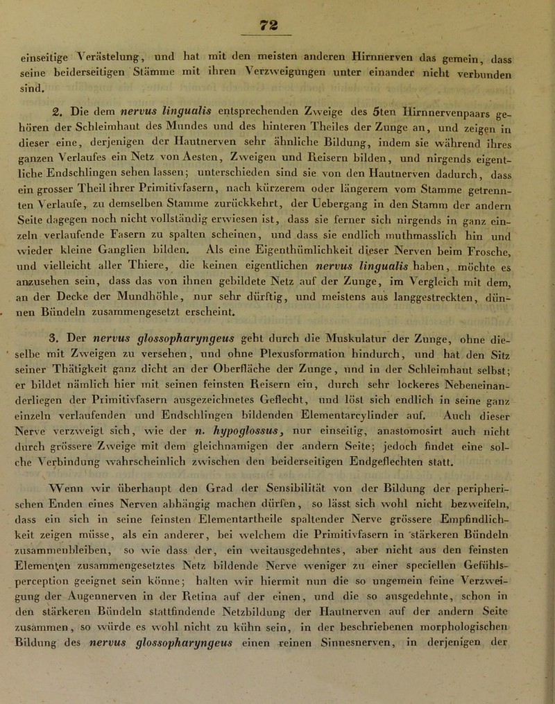 einseitige Verästelung, und hat mit den meisten anderen Hirnnerven das gemein, dass seine beiderseitigen Stämme mit ihren Verzweigungen unter einander nicht verbunden sind. 2. Die dem nervus lingualis entsprechenden Zweige des 5ten Ilirnnervenpaars ge- hören der Schleimhaut des Mundes und des hinteren Theiles der Zunge an, und zeigen in dieser eine, derjenigen der Hautnerven sehr ähnliche Bildung, indem sie während ihres ganzen Verlaufes ein Netz vonAesten, Zweigen und Reisern bilden, und nirgends eigent- liche Endschlingen sehen lassen; unterschieden sind sie von den Hautnerven dadurch, dass ein grosser Theil ihrer Primitivfasern, nach kürzerem oder längerem vom Stamme getrenn- ten Verlaufe, zu demselben Stamme zurückkehrt, der Uebergang in den Stamm der andern Seite dagegen noch nicht vollständig erwiesen ist, dass sie ferner sich nirgends in ganz ein- zeln verlaufende Fasern zu spalten scheinen, und dass sie endlich inuthmasslich hin und wieder kleine Ganglien bilden. Als eine Elgenthümllchkelt dieser Nerven beim Frosche, und vielleicht aller Thiere, die keinen eigentlichen nervus lingualis haben, möchte es anzusehen sein, dass das von ihnen gebildete Netz auf der Zunge, im Vergleich mit dem, an der Decke der Mundhöhle, nur sehr dürftig, und meistens aus langgestreckten, dün- nen Bündeln zusammengesetzt erscheint. 3. Der nervus glossopharyngeus geht durch die Muskulatur der Zunge, ohne die- ' selbe mit Zweigen zu versehen, und ohne Plexusformation hindurch, und hat den Sitz seiner Thätigkeit ganz dicht an der Oberfläche der Zunge, und in der Schleimhaut selbst; er bildet nämlich hier mit seinen feinsten Reisern ein, durch sehr lockeres Nebeneinan- derliegen der Primitivfasern ausgezeichnetes Geflecht, und löst sich endlich in seine ganz einzeln verlaufenden und Endschlingen bildenden Elementarcylinder auf. Auch dieser Nerve verzw’eigt sich, wie der n. hypoglossusy nur einseitig, anastomosirt auch nicht durch grössere Zweige mit dem gleichnamigen der andern Seite; jedoch findet eine sol- che Verbindung w^ahrscheinlich zwischen den beiderseitigen Endgeflechten statt. Wenn wir überhaupt den Grad der Sensibilität von der Bildung der peripheri- schen Enden eines Nennen abhängig machen dürfen, so lässt sich wohl nicht bezweifeln, dass ein sich in seine feinsten Elementartheile spaltender Nerve grössere Empfindlich- keit zeigen müsse, als ein anderer, bei welchem die Primitivfasern in 'stärkeren Bündeln zusammenbleiben, so wie dass der, ein weitausgedehntes, aber nicht aus den feinsten Elementen zusammengesetztes Netz bildende Nerve weniger zu einer speclellen Gefühls- perception geeignet sein könne; halten wir hiermit nun die so ungemein feine Verzwei- gung der Augennerven in der Pietina auf der einen, und die so ausgedehnte, schon ln den stärkeren Bündeln stattfindende Netzbildung der Hautnerven auf der andern Seite zusammen, so ^vürde es wohl nicht zu kühn sein, ln der beschriebenen morphologischen Bildung des nervus glossopharyngeus einen meinen Sinnesnerven, in derjenigen der