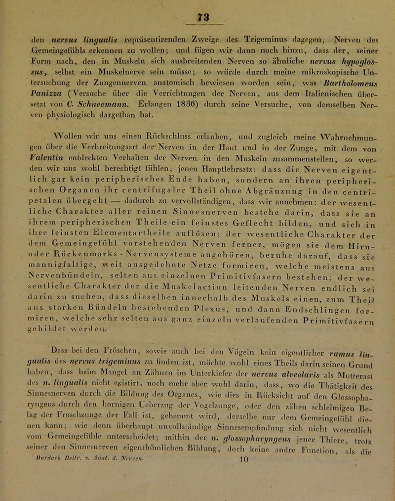 den nervus Ungualis repräseutirenden Zweige des Trigeminus dagegen, Nerven des Geraeingefühls erkennen zu wollen; und fügen wir dann noch hinzu, dass der, seiner Form nach, den in Muskeln sich ausbreitenden Nerven so ähnliche nervus hypoglos- suSy selbst ein Muskelnerve sein müsse; so würde durch meine mikroskopische Un- tersuchung der Zungennerven anatomisch bewiesen worden sein, was Bartholomeus Panizza (Vei-suche über die Verrichtungen der Nerven, aus dem Italienischen über- setzt von C. Schneemann. Erlangen 1836) durch seine Versuche, von demselben Ner- ven physiologisch dargethan hat. . Wollen wir uns einen Rückschluss erlauben, und zugleich meine Wahrnehmun- gen über die Verbreitungsart der Nerven in der Haut und in der Zunge, mit dem von Valentin entdeckten Verhalten der Nerven in den Muskeln zusammenstellen, so wer- den wir uns wohl berechtigt fühlen, jenen Hauptlehrsatz: dass die Nerven eigent- lich gar kein peripherisches Ende haben, sondern an ihren peripheri- schen Organen ihr centrifugaler Theil ohne Abgränzung in den centri- petalen übergeht — dadurch zu vervollständigen, dass wir annehmen: der wesent- liche Charakter aller reinen Sinnesnerven bestehe darin, dass sie an ihrem peripherischen Theile ein feinstes Geflecht bilden, und sich in Ihre feinsten Elementartheile auflösen; der we s en t li c he Cha r ak t e r d er dem Gemeingefühl vorstehenden Nerven ferner, mögen sie dem Hirn- ode r Rücke nmarks - Nerve nsyst eme angeboren, beruhe darauf, dass sie mannigfaltige, weit ausgedehnte Netze formiren, welche meistens aus Nervenbündeln, selten aus einzelnen Primitivfasern bestehen; der we- sentliche Charakter der die Muskelactlon leitenden Nerven endlich sei darin zu suchen, dass dieselben innerhalb des Muskels einen, zum Theil aus starken Bündeln bestehenden Plexus, und dann Endschlingen for- miren, welche sehr selten aus ganz einzeln verlaufenden Primitivfasern gebildet werden. Dass bei'den Fröschen, sowie auch bei den Vögeln kein eigentlicher ramiis lin- gualis des nervus irigeminus zu finden ist, möchte wohl eines Thells darin seinen Grund haben, dass beim Mangel an Zähnen im Unterkiefer der nervus alveolaris als Mutterast dos n. Ungualis nicht ejclstirt, noch mehr aber wohl darin, dass, wo die Thätigkelt des Sinnesnerven durch die Bildung des Organes, wie dies in Rücksicht auf den Glossopha- ryngeus durch den hornigen Ueberzug der Vogelznnge, oder den zähen schleimigen Be- lag der I roschzunge der ball Ist, gehemmt wird, derselbe nur dem Gemeingefühl die- nen kann; wie denn überhaupt unvollsländigc SinnesompfindnTig sich nicht wesentlich vom Gemeingefühle unterscheidet; mithin der n. ghssopharyngeus jener Thlere, trotz seiner den Sinnesnerven cigenlhürnlichen Bildung, doch keine 'andre Fnnclion, als die Ihirdach Deilr. z. Anal. il. Nerren- 10