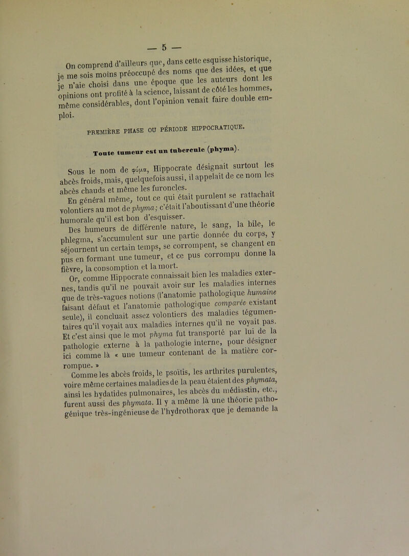 On comprend d’ailleurs que, dans celte esquissehistonquc ie me sois moins préoccupé des noms que des idées et que e n’aie choisi dans une époque que les auteurs dont les opinions ont profité à la science, laissant de côté les hommes, même considérables, dont l’opinion venait faire double ei - ploi. première phase ou période hippocratique. Tonte tnmeur est un tubercule (pbyma). Sous le nom de <pV«, Hippocrate désignait surtout les abcès froids, mais, quelquefois aussi, il appelait de ce nom abcès chauds et même les furoncles. En général même, tout ce qui était purulent se rattachait volontiers au mot de phyma; c’était l’aboutissant d une théorie humorale qu’il est bon d’esquisser. Des humeurs de différenle nature, le sang, la bile, le phlegma, s’accumulent sur une partie donnée du corps y séjournent un certain temps, se corrompent, se changent en pus en formant une tumeur, et ce pus corrompu donne la fièvre, la consomption et lainoit. Or, comme Hippocrate connaissait bien les maladies exter- nes tandis qu’il ne pouvait avoir sur les maladies internes que’de très-vagues notions (l’anatomie pathologique humaine faisant défaut et l’anatomie pathologique comparée existan seule), il concluait assez volontiers des maladies tégumen- taires qu’il voyait aux maladies internes qu’il ne voyait pas. Et c’est ainsi que le mot phyma fut transporté par lui de la pathologie externe à la pathologie interne, pour désigner ici comme là « une tumeur contenant de la matière coi- r°Gomme les abcès froids, le psoïtis, les arthrites purulentes, voire même certaines maladies de la peau étaient des phymata, ainsi les hydatides pulmonaires, les abcès du médiastm, etc., furent aussi des phymata. Il y a même là une théorie patho- génique très-ingénieuse de l’hydrothorax que je demande la