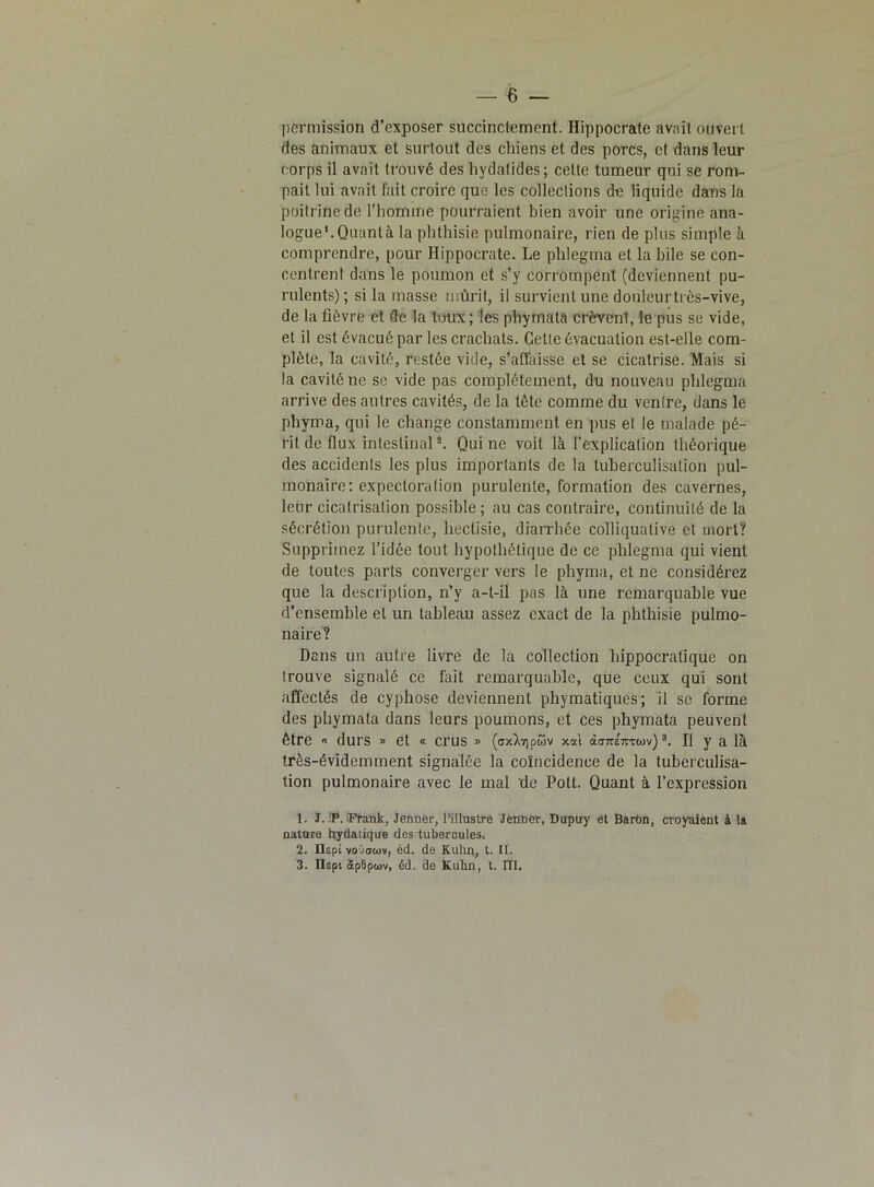 permission d’exposer succinctement. Hippocrate avait ouvert des animaux et surtout des chiens et des porcs, et dans leur corps il avait trouvé des bydatides ; cette tumeur qui se rom- pait lui avait fait croire que les collections de liquide dans la poitrine de l’homme pourraient bien avoir une origine ana- logue1. Quanta la phthisie pulmonaire, rien de plus simple à comprendre, pour Hippocrate. Le phlegma et la hile se con- centrent dans le poumon et s’y corrompent (deviennent pu- rulents); si la masse mûrit, il survient une douleur très-vive, de la fièvre et de la toux; les phymata crèvent, le pus se vide, et il est évacué par les crachats. Cette évacuation est-elle com- plète, la cavité, restée vide, s’affaisse et se cicatrise. Mais si la cavité ne se vide pas complètement., du nouveau phlegma arrive des autres cavités, de la tête comme du ventre, dans le phyma, qui le change constamment en pus et le malade pé- rit de flux intestinal2. Qui ne voit là l’explication théorique des accidents les plus importants de la tuberculisation pul- monaire: expectoration purulente, formation des cavernes, leur cicatrisation possible ; au cas contraire, continuité de la sécrétion purulente, heclisie, diarrhée colliquative et mort? Supprimez l’idée tout hypothétique de ce phlegma qui vient de toutes parts converger vers le phyma, et ne considérez que la description, n’y a-t-il pas là une remarquable vue d’ensemble et un tableau assez exact de la phthisie pulmo- naire? Dans un autre livre de la collection hippocratique on trouve signalé ce fait remarquable, que ceux qui sont affectés de cyphose deviennent phymatiques; il se forme des phymata dans leurs poumons, et ces phymata peuvent être « durs » et « crus » (axXripwv xsl tx<T7re7mnv)3. Il y a là très-évidemment signalée la coïncidence de la tuberculisa- tion pulmonaire avec le mal de Polt. Quant à l’expression 1. J. !P. 'Frank, Jenner, l’illustre Jenner, Dupuy et Baron, croyaient à la nature bydatique des tubercules. 2. ÜÊpt voOtriov, éd. de Kuhn,, t. II. 3. llêpi £p0ptov, éd. de Kuhn, t. IÏI.