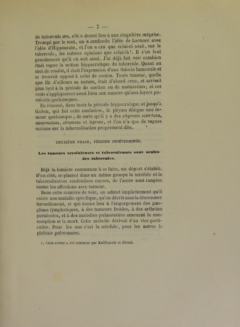 de tubercule cru, elle a donné lieu à une singulière méprise. Trompé par le mot, on a confondu 1 idée de Lacnnec avec l’idée d’Hippocrate, et l’on a cru que celui-ci avait, sur le tubercule, les mêmes opinions que celui-là1. Il s’en faut grandement qu’il en soit ainsi. J’ai déjà fait voir combien était vague la notion hippocratique du tubercule. Quant au mot de crudité, il était l’expression d une théorie humorale et se trouvait opposé à celui de coction. Toute tumeur, quelle que fût d’ailleurs sa nature, était d’abord crue, et arrivait plus lard à la période de coction ou de maturation; et ces mots s’appliquaient aussi bien aux cancers qu aux loyers pu- rulents quelconques. En résumé, dans toute la période hippocratique et jusqu’à Galien, qui fait cette confusion, le phyma désigne une tu- meur quelconque ; de sorte qu’il y a des phymala scirrhosa, steatomatosa, strumosa et leprosa, et l’on n’a que de vagues notions sur la tuberculisation proprement dite. DEUXIÈME PHASE, PÉRIODE INDÉTERMINÉE. Les tumeurs scrofuleuses et tuberculeuses sont seules des tubercules. Déjà la lumière commence à se faire, un départ s’établit. D’un côté, se placent dans un même groupe la scrofule et la tuberculisation confondues encore, de l’autre sont rangées toutes les affections avec tumeur. Dans celle manière de voir, on admet implicitement qu’il existe une maladie spécifique, qu’on décrit sans la dénommer formellement, et qui donne lieu à l’engorgement des gan- glions lymphatiques, à des tumeurs froides, à des arthrites purulentes, et à des maladies pulmonaires amenant la con- somption et la mort. Cette maladie dérivait d’un vice parti- culier. Pour les uns c’est la scrofule, pour les autres la phthisie pulmonaire. I. Cette erreur a été commise par Kalliburcis et Hirsch.