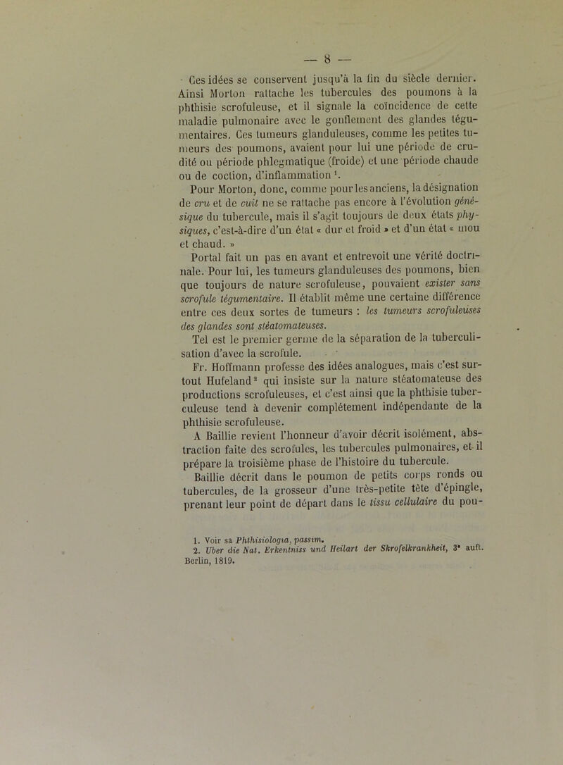 Ges idées se conservent jusqu’à la tin du siècle dernier. Ainsi Morton rattache les tubercules des poumons à la phthisie scrofuleuse, et il signale la coïncidence de cette maladie pulmonaire avec le gonflement des glandes tégu- mentaires. Ges tumeurs glanduleuses, comme les petites tu- meurs des poumons, avaient pour lui une période de cru- dité ou période phlcgmatique (froide) et une période chaude ou de coction, d’inflammation l. Pour Morton, donc, comme pour les anciens, la désignation de cru et de cuit ne se rattache pas encore à l’évolution géné- sique du tubercule, mais il s’agit toujours de deux étals phy- siques, c’est-à-dire d’un état « dur et froid » et d’un état « mou et chaud. » Portai fait un pas en avant et entrevoit une vérité doctri- nale. Pour lui, les tumeurs glanduleuses des poumons, bien que toujours de nature scrofuleuse, pouvaient exister sans scrofule tègumentaire. Il établit même une certaine différence entre ces deux sortes de tumeurs : les tumeurs scrofuleuses clés glandes sont stèatomateuses. Tel est le premier germe de la séparation de la tuberculi- sation d’avec la scrofule. Fr. Hoffmann professe des idées analogues, mais c’est sur- tout Hufeland2 qui insiste sur la nature stéatomateuse des productions scrofuleuses, et c’est ainsi que la phthisie tuber- culeuse tend à devenir complètement indépendante de la phthisie scrofuleuse. A Baillie revient l’honneur d’avoir décrit isolément, abs- traction faite des scrofules, les tubercules pulmonaires, et il prépare la troisième phase de l’histoire du tubercule. Baillie décrit dans le poumon de petits corps ronds ou tubercules, de la grosseur d’une très-petite tête d épingle, prenant leur point de départ dans le tissu cellulaire du pou- 1. Voir sa Phthisiologia, passvm. 2. Uber die Nat. Erkentniss und Ueilart der Skrofelkrankheit, 3* auft. Berlin, 1819.