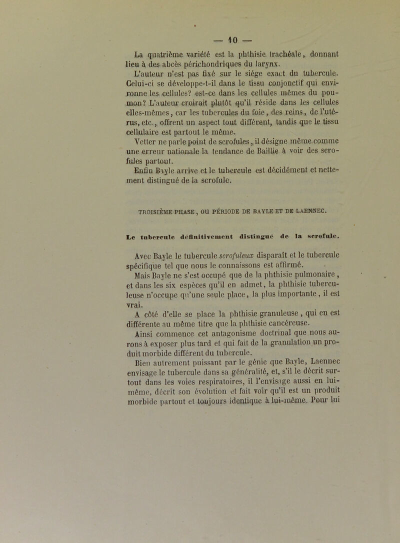 La quatrième variété est la phthisie trachéale, donnant lieu à des ahcès périchondriques du larynx. L’auteur n’est pas fixé sur le siège exact du tubercule. Celui-ci se développe-t-il dans le tissu conjonctif qui envi- ronne les cellules? est-ce dans les cellules mêmes du pou- mon? L’auteur croirait plutôt qu’il réside dans les cellules elles-mêmes, car les tubercules du foie, des reins, de l’uté- rus, etc., offrent un aspect tout différent, tandis que le tissu cellulaire est partout le même. Vetter ne parle point de scrofules, il désigne même comme une erreur nationale la tendance de Baillie à voir des scro- fules partout. Enfin Bayle arrive et le tubercule est décidément et nette- ment distingué de la scrofule. TROISIÈME PHASE , OU PÉRIODE DE BAYLE ET DE LAENNEC. Le tubercule définitivement distingue de In scrofule. Avec Bayle le tubercule scrofuleux disparaît et le tubercule spécifique tel que nous le connaissons est affirmé. Mais Bayle ne s’est occupé que de la phthisie pulmonaire , et dans les six espèces qu’il en admet, la phthisie tubercu- leuse n’occupe qu’une seule place, la plus importante , il est vrai. A côté d’elle se place la phthisie granuleuse , qui en est différente nu même titre que la phthisie cancéreuse. Ainsi commence cet antagonisme doctrinal que nous au- rons à exposer plus tard et qui fait de la granulation un pro- duit morbide différent du tubercule. Bien autrement puissant par le génie que Bayle, Laennec envisage le tubercule dans sa généralité, et, s’il le décrit sur- tout dans les voies respiratoires, il l’envisage aussi en lui- même, décrit son évolution et fait voir qu’il est un produit morbide partout et toujours identique à lui-même. Pour lui