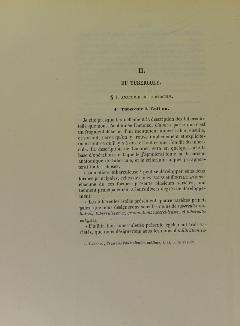 Iï. DU TUBERCULE. § 1. ANATOMIE DU TUBERCULE. 1° Tubercule à l’œil nu. Je cite presque textuellement la description des tubercules telle que nous l’a donnée Laennec, d abord parce que c est un fragment délacbé d’un monument impérissable, ensuite, et surtout, parce qu’on y trouve implicitement et explicite- ment tout ce qu’il y a à dire et tout ce que l’on dit du tuber- cule. La description de Laennec sera en quelque sorte la base d’opération sur laquelle j’appuierai toute la discussion anatomique du tubercule, et le critérium auquel je rappor- terai toutes choses. « La matière tuberculeuse 1 peut se développer sous deux formes principales, celles de corps isolés et d infiltrations : chacune de ces formes présente plusieurs variétés, qui tiennent principalement à leurs divers degrés de développe- ment. « Les tubercules isolés présentent quatre variétés princi- pales, que nous désignerons sous les noms de tubercules mi- liaires, tubercules crus, granulations tuberculeuses, et tubercules enkystés. . L’infiltration tuberculeuse présente également trois va- riétés, que nous désignerons sous les noms d'infiltration lu- 1. Laennec, Traité de L’auscultation médiate, t. Il, p. 14 et suiv.