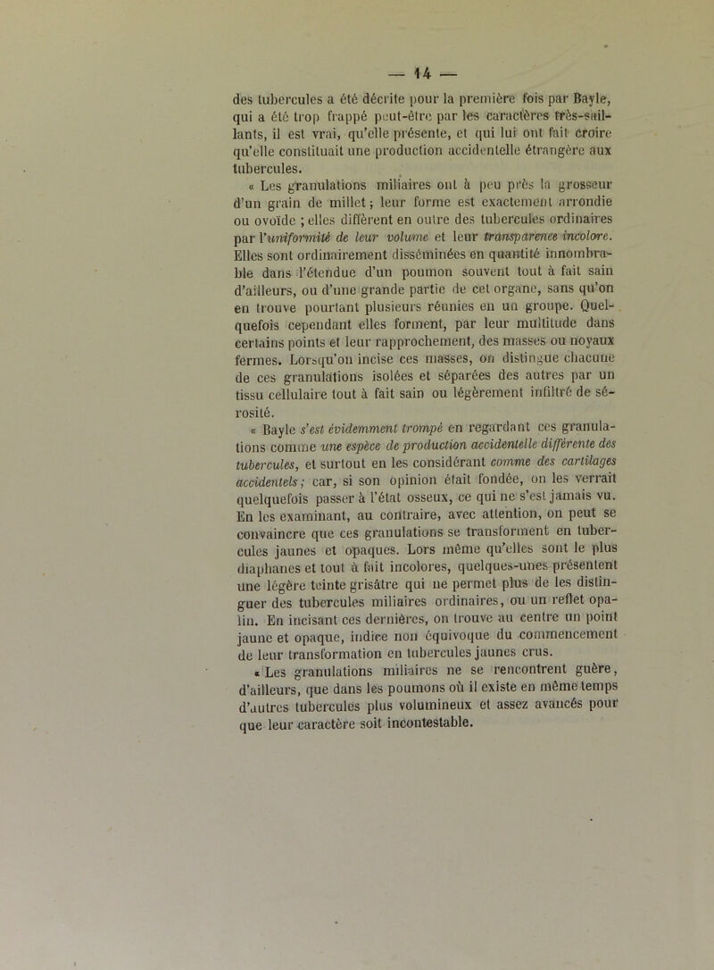 des tubercules a été décrite pour la première fois par Bayle, qui a été trop frappé peut-être par les caractères très-sail- lants, il est vrai, qu’elle présente, et qui lui ont fait croire qu’elle constituait une production accidentelle étrangère aux tubercules. « Les granulations miliaires ont à peu près la grosseur d’un grain de millet; leur forme est exactement arrondie ou ovoïde ; elles diffèrent en outre des tubercules ordinaires par l’uniformité de leur volume et leur transparence incolore. Elles sont ordinairement disséminées en quantité innombra- ble dans l’étendue d’un poumon souvent tout à fait sain d’ailleurs, ou d’une grande partie de cet organe, sans qu’on en trouve pourtant plusieurs réunies en un groupe. Quel- quefois cependant elles forment, par leur multitude dans certains points et leur rapprochement, des masses ou noyaux fermes. Lorsqu’on incise ces masses, on distingue chacune de ces granulations isolées et séparées des autres par un tissu cellulaire tout à fait sain ou légèrement infiltré de sé- rosité. « Bayle s’est évidemment trompé en regardant ces granula- tions comme une espèce de production accidentelle differente des tubercules, et surtout en les considérant comme des cartilages accidentels; car, si son opinion était fondée, on les verrait quelquefois passer à l’état osseux, ce qui ne s’est jamais vu. En les examinant, au contraire, avec attention, on peut se convaincre que ces granulations se transforment en tuber- cules jaunes et opaques. Lors même qu’elles sont le plus diaphanes et tout à fait incolores, quelques-unes présentent une légère teinte grisâtre qui ne permet plus de les distin- guer des tubercules miliaires ordinaires, ou un reflet opa- lin. En incisant ces dernières, on trouve au centre un point jaune et opaque, indice non équivoque du commencement de leur transformation en tubercules jaunes crus. «Les granulations miliaires ne se rencontrent guère, d’ailleurs, que dans les poumons où il existe en même temps d’autres tubercules plus volumineux et assez avancés pour que leur caractère soit incontestable.