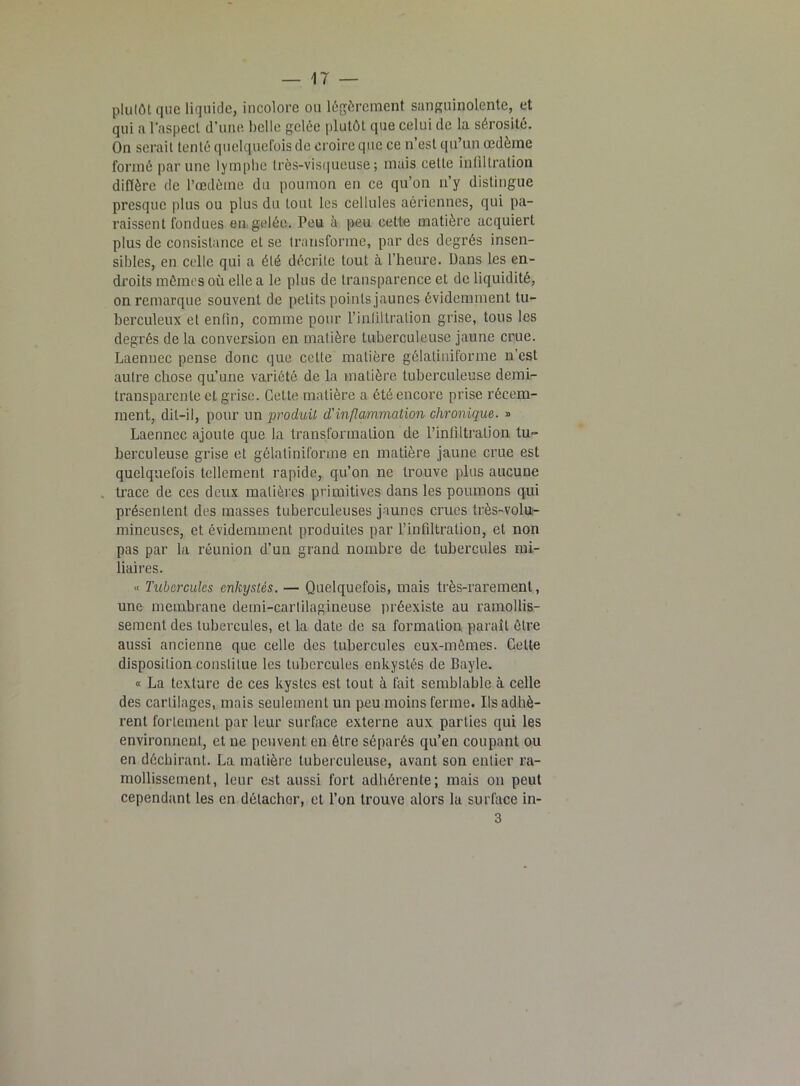 plutôt que liquide, incolore ou légèrement sanguinolente, et qui a l'aspect d’une belle gelée plutôt que celui de la sérosité. On serait tenté quelquefois de croire que ce n’est qu’un œdème formé par une lymphe lrès-yisqueus.e; mais cette infiltration diffère de l’œdème du poumon en ce qu’on n’y distingue presque plus ou plus du tout les cellules aériennes, qui pa- raissent fondues en gelée. Peu à peu cette matière acquiert plus de consistance et se transforme, par des degrés insen- sibles, en celle qui a été décrite tout à l’heure. Dans les en- droits mômes où elle a le plus de transparence et de liquidité, on remarque souvent de petits points jaunes évidemment tu- berculeux et enfin, comme pour l’infiltration grise, tous les degrés de la conversion en matière tuberculeuse jaune crue. Laennec pense donc que cette matière gélatiniforme n’est autre chose qu’une variété de la matière tuberculeuse demi- transparente et grise. Cette matière a été encore prise récem- ment, dit-il, pour un produit d'inflammation chronique. » Laennec ajoute que la transformation de l’infiltration tu- berculeuse grise et gélatiniforme en matière jaune crue est quelquefois tellement rapide, qu’on ne trouve plus aucune trace de ces deux matières primitives dans les poumons qui présentent des masses tuberculeuses jaunes crues très-volu- mineuses, et évidemment produites par l’infiltration, et non pas par la réunion d’un grand nombre de tubercules mi- liaires. -> Tubercules enkystés. — Quelquefois, mais très-rarement, une membrane demi-cartilagineuse préexiste au ramollis- sement des tubercules, et la date de sa formation paraît être aussi ancienne que celle des tubercules eux-mêmes. Celte disposition constitue les tubercules enkystés de Bayle. « La texture de ces kystes est tout à fait semblable à celle des cartilages, mais seulement un peu moins ferme. Ils adhè- rent fortement par leur surface externe aux parties qui les environnent, et ne peuvent en être séparés qu’en coupant ou en déchirant. La matière tuberculeuse, avant son entier ra- mollissement, leur est aussi fort adhérente; mais on peut cependant les en détacher, et l’on trouve alors la surface in- 3