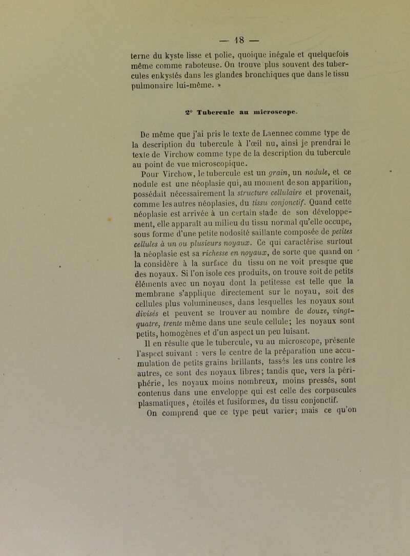 terne du kyste lisse et polie, quoique inégale et quelquefois même comme raboteuse. On trouve plus souvent des tuber- cules enkystés dans les glandes bronchiques que dans le tissu pulmonaire lui-même. » 2° Tubercule au microscope. De même que j’ai pris le texte de Laennec comme type de la description du tubercule à l’œil nu, ainsi je prendrai le texte de Virchow comme type de la description du tubercule au point de vue microscopique. Pour Virchow, le tubercule est un grain, un nodule, et ce nodule est une néoplasie qui, au moment de son apparition, possédait nécessairement la structure cellulaire et provenait, comme les autres néoplasies, du tissu conjonctif. Quand cette néoplasie est arrivée à un certain stade de son développe- ment, elle apparaît au milieu du tissu normal qu elle occupe, sous forme d’une petite nodosité saillante composée de petites cellules à un ou plusieurs noyaux. Ce qui caractérise surtout la néoplasie est sa richesse en noyaux, de sorte que quand on la considère à la surface du tissu on ne voit presque que des noyaux. Si l’on isole ces produits, on trouve soit de petits éléments avec un noyau dont la petitesse est telle que la membrane s’applique directement sur le noyau, soit des cellules plus volumineuses, dans lesquelles les noyaux sont divisés et peuvent se trouver au nombre de douze, vingt- quatre, trente même dans une seule cellule; les noyaux sont petits, homogènes et d’un aspect un peu luisant. 11 en résulte que le tubercule, vu au microscope, présente l’aspect suivant : vers le centre de la préparation une accu- mulation de petiîs grains brillants, tassés les uns contre les autres, ce sont des noyaux libres ; tandis que, vers la péri- phérie, les noyaux moins nombreux, moins pressés, sont contenus dans une enveloppe qui est celle des corpuscules plasmatiques, étoilés et fusiformes, du tissu conjonctif. On comprend que ce type peut varier; mais ce qu on