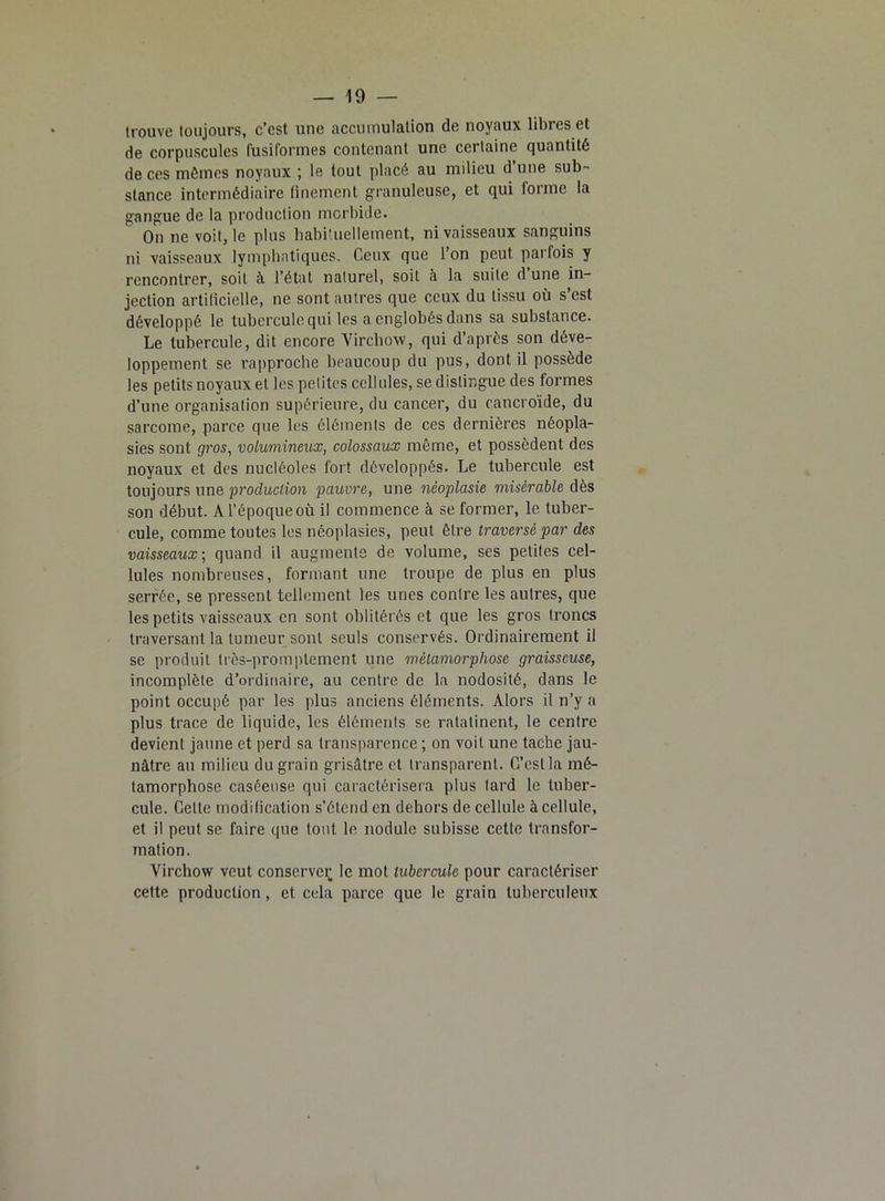 trouve toujours, c’est une accumulation de noyaux libres et de corpuscules fusiformes contenant une certaine quantité de ces mômes noyaux ; le tout placé au milieu d’une sub- stance intermédiaire finement granuleuse, et qui forme la gangue de la production morbide. On ne voit, le plus habituellement, ni vaisseaux sanguins ni vaisseaux lymphatiques. Ceux que l’on peut parfois y rencontrer, soit à l’état naturel, soit à la suite d une in- jection artificielle, ne sont autres que ceux du tissu où s’est développé le tubercule qui les a englobés dans sa substance. Le tubercule, dit encore Virchow, qui d’après son déve- loppement se rapproche beaucoup du pus, dont il possède les petits noyaux et les petites cellules, se distingue des formes d’une organisation supérieure, du cancer, du eancroïde, du sarcome, parce que les éléments de ces dernières néopla- sies sont gros, volumineux, colossaux même, et possèdent des noyaux et des nucléoles fort développés. Le tubercule est toujours une production pauvre, une néoplasie misérable dès son début. A l’époque où il commence à se former, le tuber- cule, comme toutes les néoplasies, peut être traversé par des vaisseaux-, quand il augmente de volume, ses petites cel- lules nombreuses, formant une troupe de plus en plus serrée, se pressent tellement les unes contre les autres, que les petits vaisseaux en sont oblitérés et que les gros troncs traversant la tumeur sont seuls conservés. Ordinairement il se produit très-promptement une métamorphose graisseuse, incomplète d’ordinaire, au centre de la nodosité, dans le point occupé par les plus anciens éléments. Alors il n’y a plus trace de liquide, les éléments se ratatinent, le centre devient jaune et perd sa transparence ; on voit une tache jau- nâtre au milieu du grain grisâtre et transparent. G’estla mé- tamorphose caséeuse qui caractérisera plus lard le tuber- cule. Cette modification s’étend en dehors de cellule à cellule, et il peut se faire que tout le nodule subisse cette transfor- mation. Virchow veut conserve^ le mot tubercule pour caractériser cette production, et cela parce que le grain tuberculeux