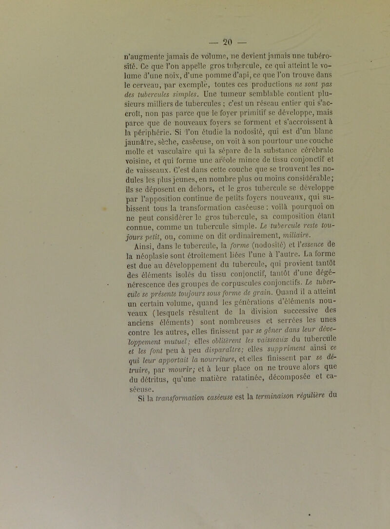 n’augmente jamais de volume, ne devient jamais une tubéro- sité. Ce que l’on appelle gros tubercule, ce qui atteint le vo- lume d’une noix, d’une pomme d’api, ce que l’on trouve dans le cerveau, par exemple, toutes ces productions ne sont pas des tubercules simples. Une tumeur semblable contient plu- sieurs milliers de tubercules ; c’est un réseau entier qui s’ac- croît, non pas parce que le foyer primitif se développe, mais parce que de nouveaux foyers se forment et s’accroissent à la périphérie. Si l’on étudie la nodosité, qui est d’un blanc jaunâtre, sèche, caséeuse, on voit à son pourtour une couche molle et vasculaire qui la sépare de la substance cérébrale voisine, et qui forme une aréole mince de tissu conjonctif et de vaisseaux. C’est dans celte couche que se trouvent les no- dules les plus jeunes, en nombre plus ou moins considérable; ils se déposent en dehors, et le gros tubercule se développe par l’apposition continue de petits foyers nouveaux, qui su- bissent tous la transformation caséeuse : voilà pourquoi on ne peut considérer le gros tubercule, sa composition étant connue, comme un tubercule simple. Le tubercule reste tou- jours petit, ou, comme on dit ordinairement, miliaire. Ainsi, dans le tubercule, la forme (nodosité) et Yessence de la néoplasie sont étroitement liées l’une à 1 autre. La forme est due au développement du tubercule, qui provient tantôt des éléments isolés du tissu conjonctif, tantôt d’une dégé- nérescence des groupes de corpuscules conjonctifs. Le tuber- cule se présente toujours sous forme de grain. Quand il a atteint un certain volume, quand les générations d éléments nou- veaux (lesquels résultent de la division successive des anciens éléments) sont nombreuses et serrées les unes contre les autres, elles finissent par se gêner dans leur déve- loppement mutuel; elles oblitèrent les vaisseaux du tubercule et les font peu à peu disparaître; elles suppriment ainsi ce qui leur apportait la nourriture, et elles finissent par se dé- truire, par mourir; et à leur place on ne trouve alois que du détritus, qu’une matière ratatinée, décomposée et ca- séeuse. Si la transformation caséeuse est la terminaison régulière du