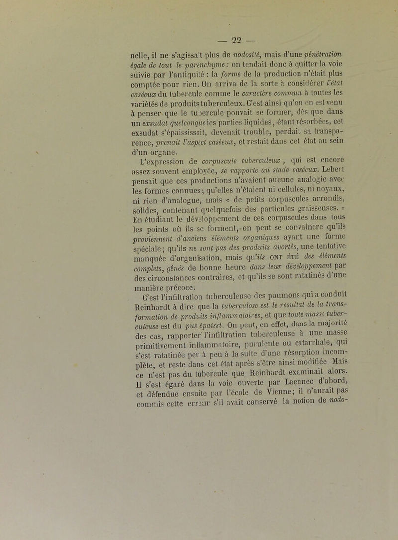 nelle, il ne s’agissait pins de nodosi'é, mais d’une pénétration égale de tout le parenchyme: on tendait donc à quitter la voie suivie par l’antiquité : la forme de la production n’était plus comptée pour rien. On arriva de la sorte à considérer l'état caséeux du tubercule comme le caractère commun à toutes les variétés de produits tuberculeux. C’est ainsi qu’on en est venu à penser que le tubercule pouvait se former, dès que dans un exsudât quelconque'^? parties liquides, étant résorbées, cet exsudât s’épaississait, devenait trouble, perdait sa transpa- rence, prenait l'aspect caséeux, et restait dans cet état au sein d’un organe. L’expression de corpuscule tuberculeux , qui est encore assez souvent employée, se rapporte au stade caséeux. Lebert pensait que ces productions n’avaient aucune analogie avec les formes connues ; qu’elles n’étaient ni cellules, ni noyaux, ni rien d’analogue, mais « de petits corpuscules arrondis, solides, contenant quelquefois des particules graisseuses. » En étudiant le développement de ces corpuscules dans tous les points où ils sc forment, on peut se convaincre qu ils proviennent d'anciens éléments organiques ayant une forme spéciale; qu’ils ne sont pas des produits avortés, une tentative manquée d’organisation, mais qu’ils ont été des éléments complets, gênés de bonne heure dans leur développement par des circonstances contraires, et qu’ils se sont ratatinés d une manière précoce. _ , C’est l’infiltration tuberculeuse des poumons qui a conduit Reinhardt à dire que la tuberculose est le résultat de la trans- formation de produits inflammatoires, et que toute masse tuber- culeuse est du pus épaissi. On peut, en effet, dans la majoiité des cas, rapporter' l’infiltration tuberculeuse à une masse primitivement inflammatoire, purulente ou catarrhale, qui s’est ratatinée peu à peu à la suite d’une résorption incom- plète, et reste dans cet état après s’être ainsi modifiée Mais ce n’est pas du tubercule que Reinhardt examinait, alors. 11 s’est égaré dans la voie ouverte par Laennec d’abord, et défendue ensuite par l’école de Vienne; il n’aurait pas commis cette erreur s’il avait conservé la notion de nodo-